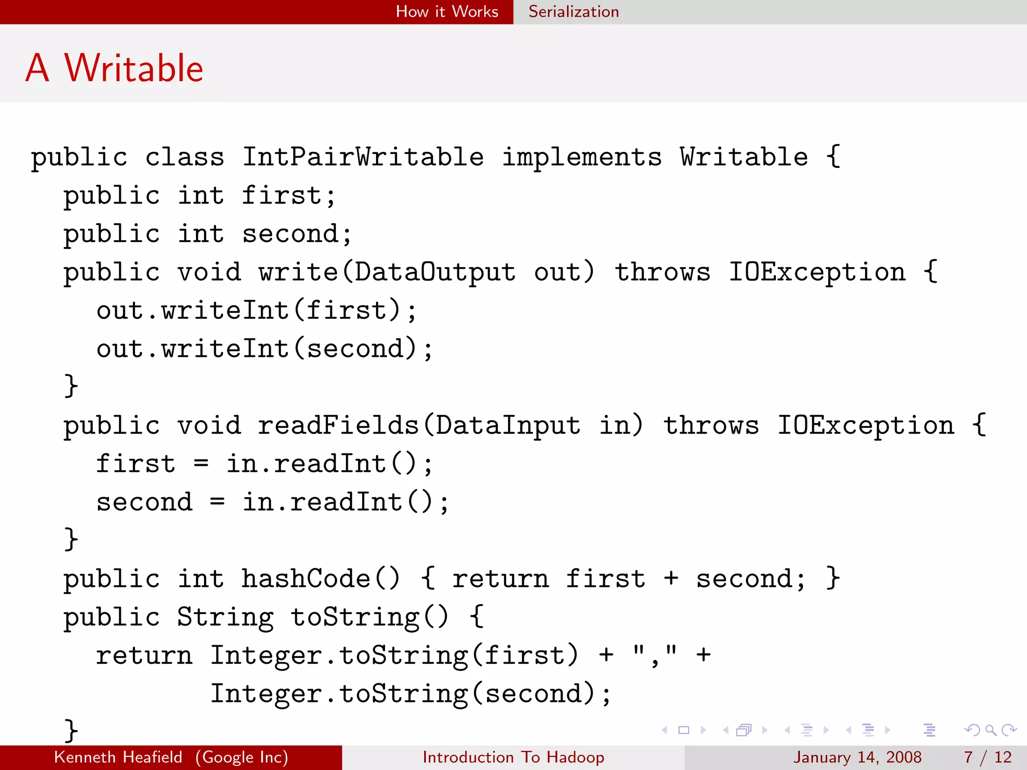 How it Works   Serialization


A Writable

public class IntPairWritable implements Writable {
  public int first;
  public int second;
  public void write(DataOutput out) throws IOException {
    out.writeInt(first);
    out.writeInt(second);
  }
  public void readFields(DataInput in) throws IOException {
    first = in.readInt();
    second = in.readInt();
  }
  public int hashCode() { return first + second; }
  public String toString() {
    return Integer.toString(first) + "," +
           Integer.toString(second);
  }
 Kenneth Heaﬁeld (Google Inc)      Introduction To Hadoop      January 14, 2008   7 / 12
 