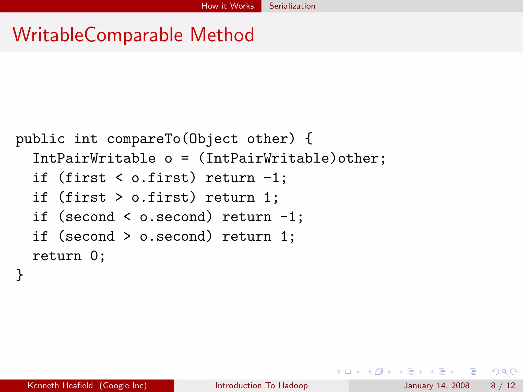 How it Works   Serialization


WritableComparable Method



public int compareTo(Object other) {
  IntPairWritable o = (IntPairWritable)other;
  if (first < o.first) return -1;
  if (first > o.first) return 1;
  if (second < o.second) return -1;
  if (second > o.second) return 1;
  return 0;
}




 Kenneth Heaﬁeld (Google Inc)      Introduction To Hadoop      January 14, 2008   8 / 12
 