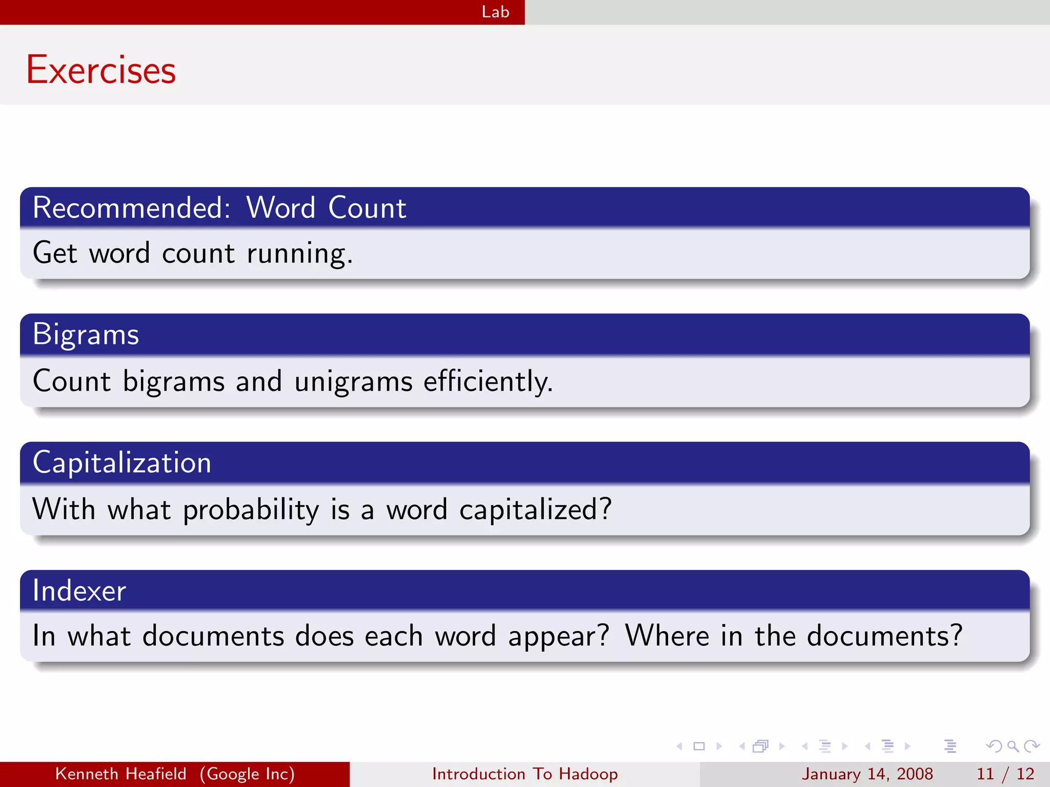 Lab


Exercises


Recommended: Word Count
Get word count running.

Bigrams
Count bigrams and unigrams eﬃciently.

Capitalization
With what probability is a word capitalized?

Indexer
In what documents does each word appear? Where in the documents?



 Kenneth Heaﬁeld (Google Inc)   Introduction To Hadoop   January 14, 2008   11 / 12
 