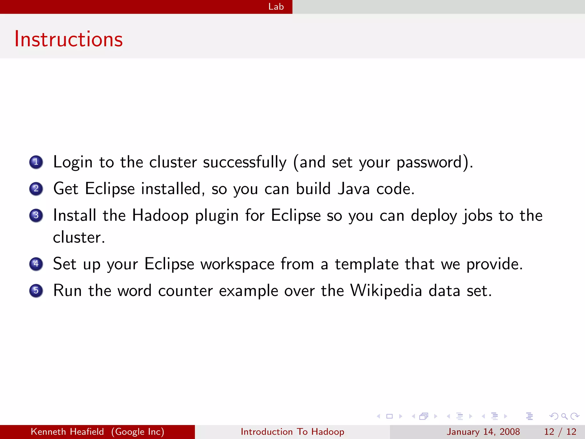 Lab


Instructions




  1   Login to the cluster successfully (and set your password).
  2   Get Eclipse installed, so you can build Java code.
  3   Install the Hadoop plugin for Eclipse so you can deploy jobs to the
      cluster.
  4   Set up your Eclipse workspace from a template that we provide.
  5   Run the word counter example over the Wikipedia data set.




 Kenneth Heaﬁeld (Google Inc)   Introduction To Hadoop      January 14, 2008   12 / 12
 