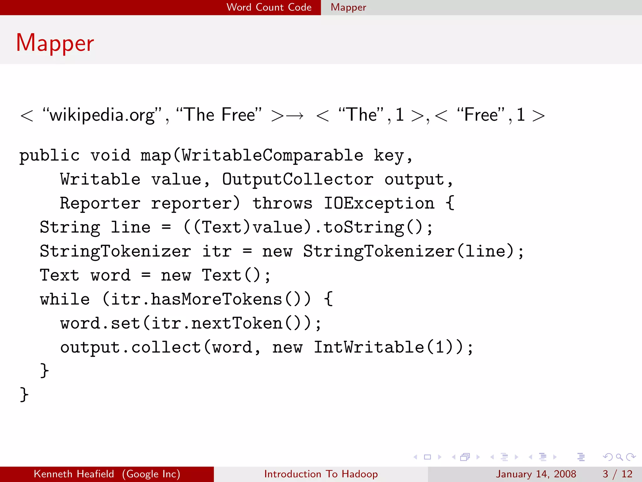 Word Count Code   Mapper


Mapper

< “wikipedia.org”, “The Free” >→ < “The”, 1 >, < “Free”, 1 >

public void map(WritableComparable key,
    Writable value, OutputCollector output,
    Reporter reporter) throws IOException {
  String line = ((Text)value).toString();
  StringTokenizer itr = new StringTokenizer(line);
  Text word = new Text();
  while (itr.hasMoreTokens()) {
    word.set(itr.nextToken());
    output.collect(word, new IntWritable(1));
  }
}


 Kenneth Heaﬁeld (Google Inc)         Introduction To Hadoop   January 14, 2008   3 / 12
 