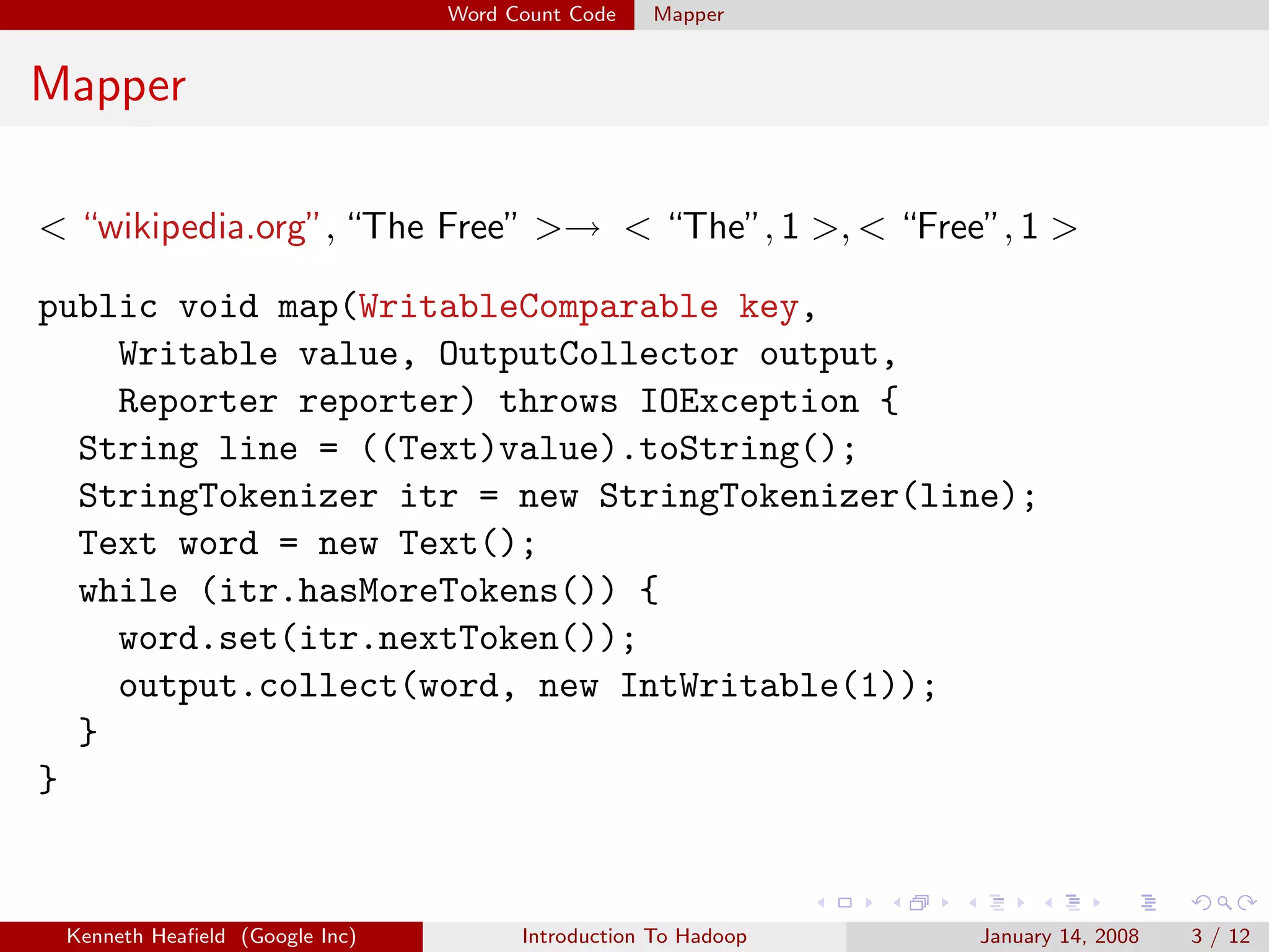 Word Count Code   Mapper


Mapper

< “wikipedia.org”, “The Free” >→ < “The”, 1 >, < “Free”, 1 >

public void map(WritableComparable key,
    Writable value, OutputCollector output,
    Reporter reporter) throws IOException {
  String line = ((Text)value).toString();
  StringTokenizer itr = new StringTokenizer(line);
  Text word = new Text();
  while (itr.hasMoreTokens()) {
    word.set(itr.nextToken());
    output.collect(word, new IntWritable(1));
  }
}


 Kenneth Heaﬁeld (Google Inc)         Introduction To Hadoop   January 14, 2008   3 / 12
 
