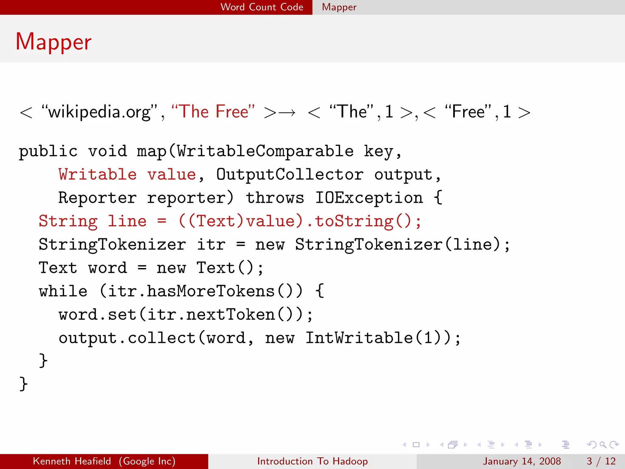 Word Count Code   Mapper


Mapper

< “wikipedia.org”, “The Free” >→ < “The”, 1 >, < “Free”, 1 >

public void map(WritableComparable key,
    Writable value, OutputCollector output,
    Reporter reporter) throws IOException {
  String line = ((Text)value).toString();
  StringTokenizer itr = new StringTokenizer(line);
  Text word = new Text();
  while (itr.hasMoreTokens()) {
    word.set(itr.nextToken());
    output.collect(word, new IntWritable(1));
  }
}


 Kenneth Heaﬁeld (Google Inc)         Introduction To Hadoop   January 14, 2008   3 / 12
 