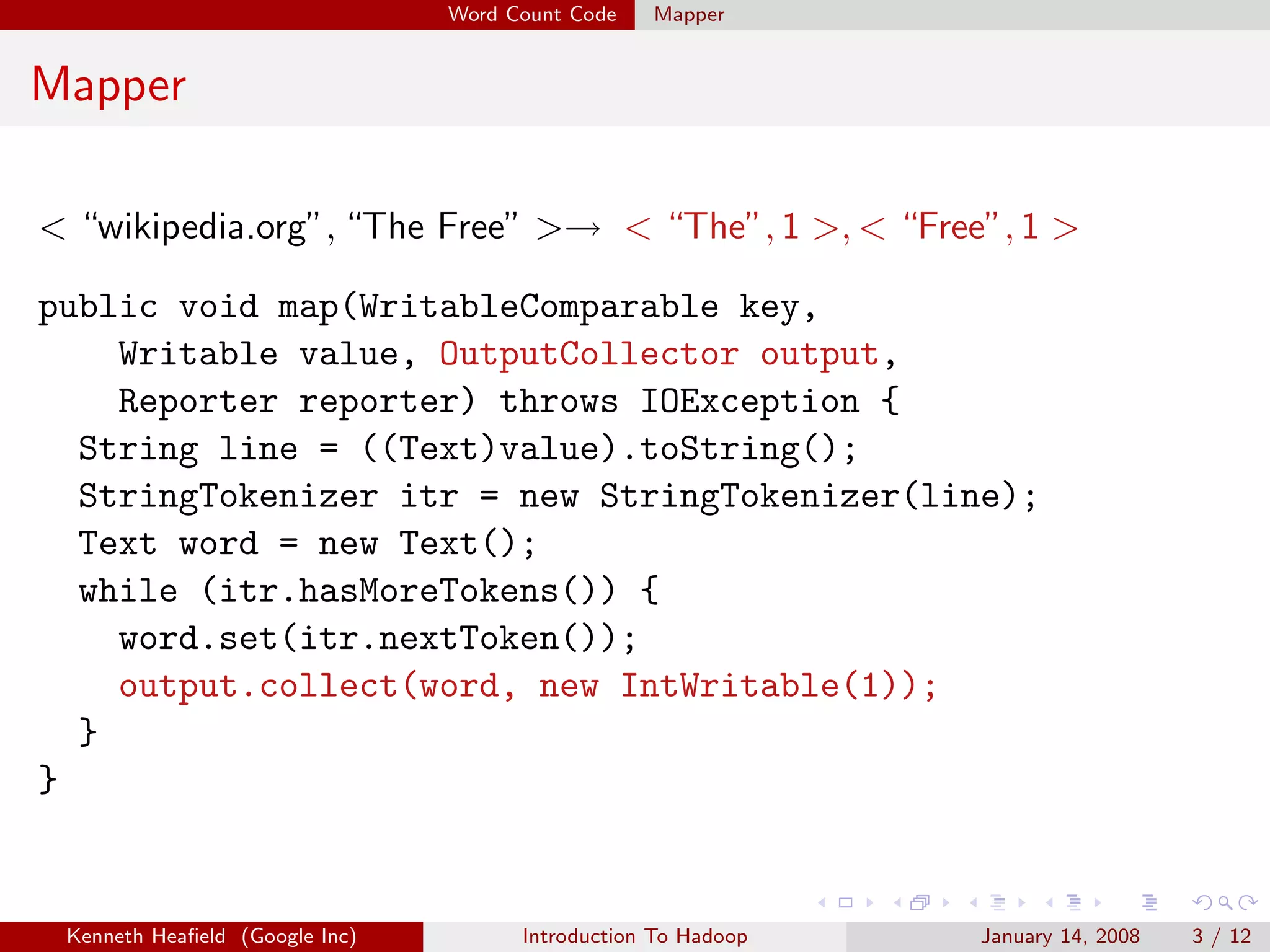 Word Count Code   Mapper


Mapper

< “wikipedia.org”, “The Free” >→ < “The”, 1 >, < “Free”, 1 >

public void map(WritableComparable key,
    Writable value, OutputCollector output,
    Reporter reporter) throws IOException {
  String line = ((Text)value).toString();
  StringTokenizer itr = new StringTokenizer(line);
  Text word = new Text();
  while (itr.hasMoreTokens()) {
    word.set(itr.nextToken());
    output.collect(word, new IntWritable(1));
  }
}


 Kenneth Heaﬁeld (Google Inc)         Introduction To Hadoop   January 14, 2008   3 / 12
 