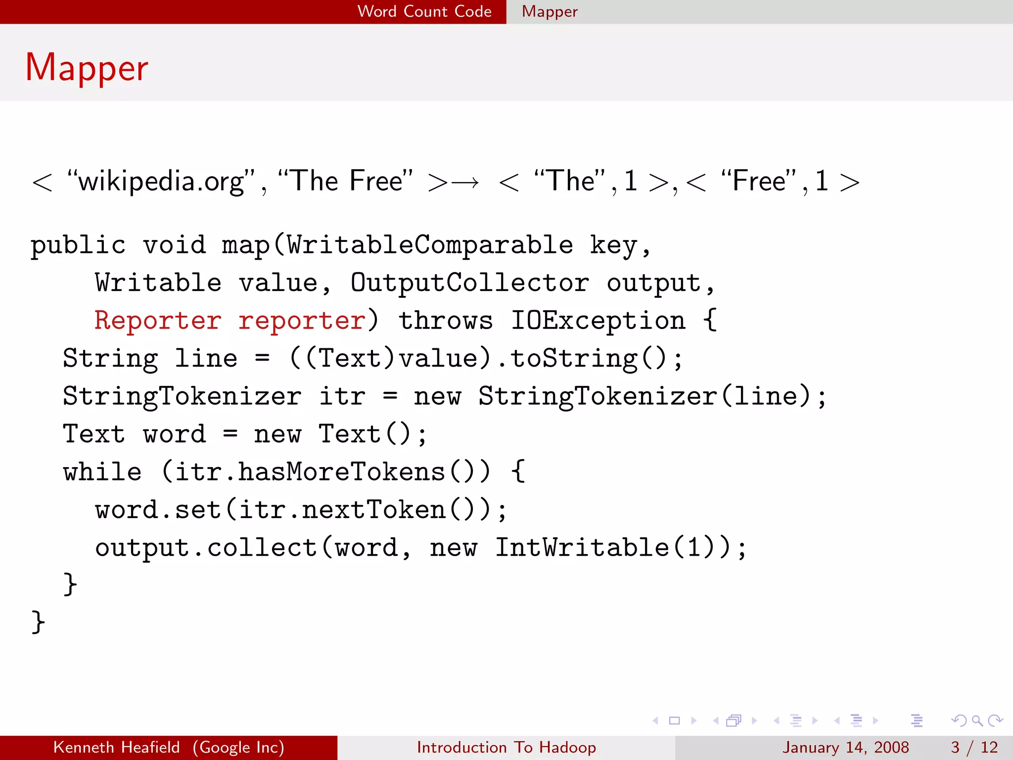 Word Count Code   Mapper


Mapper

< “wikipedia.org”, “The Free” >→ < “The”, 1 >, < “Free”, 1 >

public void map(WritableComparable key,
    Writable value, OutputCollector output,
    Reporter reporter) throws IOException {
  String line = ((Text)value).toString();
  StringTokenizer itr = new StringTokenizer(line);
  Text word = new Text();
  while (itr.hasMoreTokens()) {
    word.set(itr.nextToken());
    output.collect(word, new IntWritable(1));
  }
}


 Kenneth Heaﬁeld (Google Inc)         Introduction To Hadoop   January 14, 2008   3 / 12
 