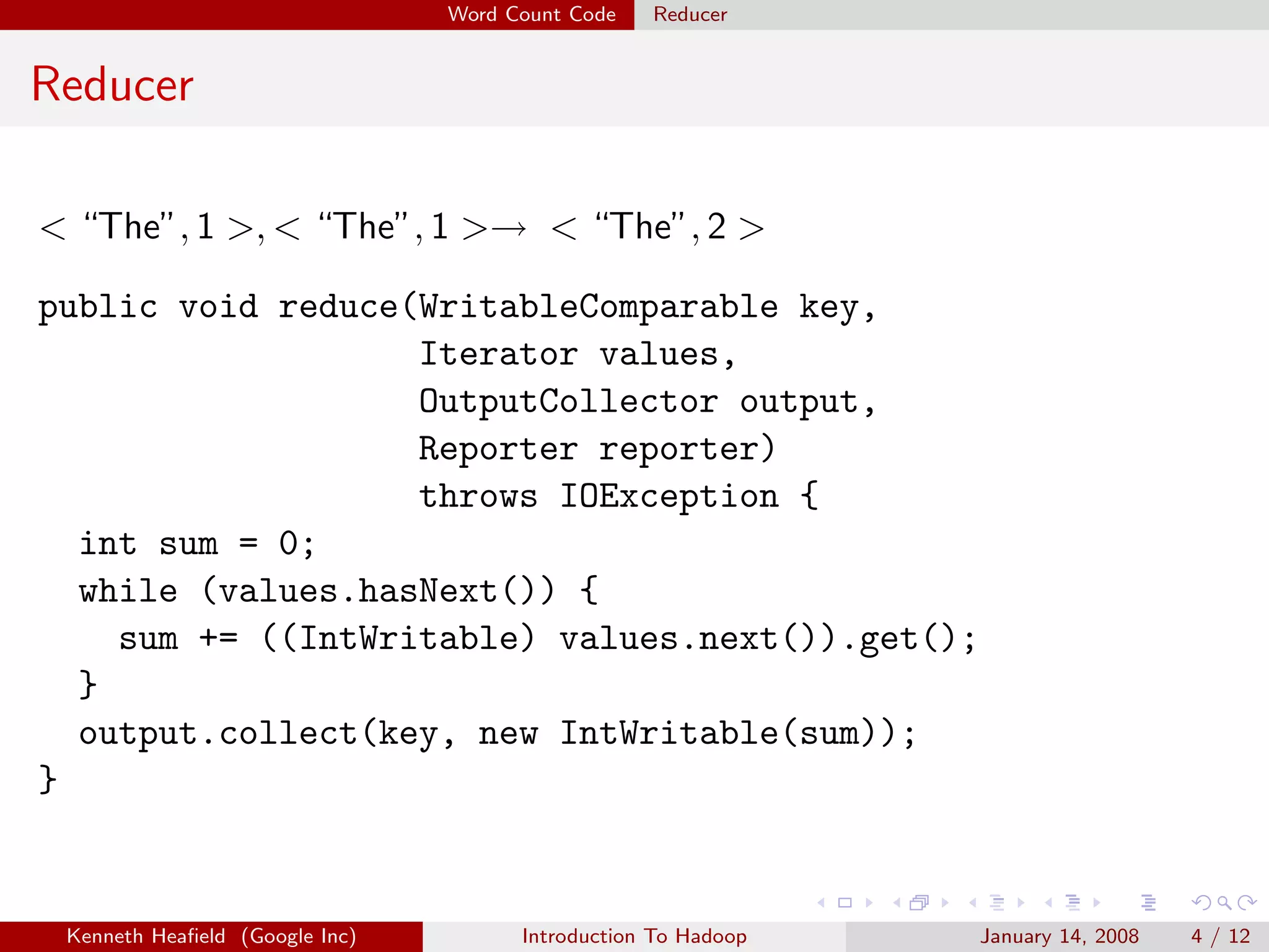 Word Count Code   Reducer


Reducer

< “The”, 1 >, < “The”, 1 >→ < “The”, 2 >

public void reduce(WritableComparable key,
                   Iterator values,
                   OutputCollector output,
                   Reporter reporter)
                   throws IOException {
  int sum = 0;
  while (values.hasNext()) {
    sum += ((IntWritable) values.next()).get();
  }
  output.collect(key, new IntWritable(sum));
}


 Kenneth Heaﬁeld (Google Inc)         Introduction To Hadoop   January 14, 2008   4 / 12
 