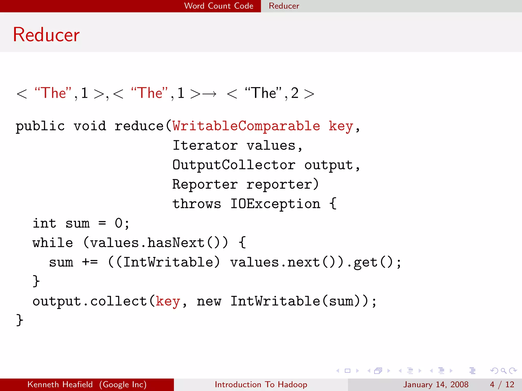 Word Count Code   Reducer


Reducer

< “The”, 1 >, < “The”, 1 >→ < “The”, 2 >

public void reduce(WritableComparable key,
                   Iterator values,
                   OutputCollector output,
                   Reporter reporter)
                   throws IOException {
  int sum = 0;
  while (values.hasNext()) {
    sum += ((IntWritable) values.next()).get();
  }
  output.collect(key, new IntWritable(sum));
}


 Kenneth Heaﬁeld (Google Inc)         Introduction To Hadoop   January 14, 2008   4 / 12
 