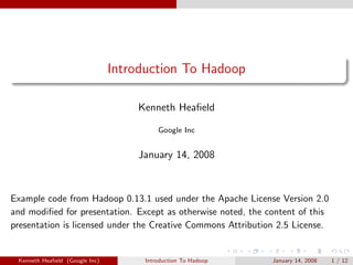 Introduction To Hadoop

                                    Kenneth Heaﬁeld

                                          Google Inc


                                    January 14, 2008



Example code from Hadoop 0.13.1 used under the Apache License Version 2.0
and modiﬁed for presentation. Except as otherwise noted, the content of this
presentation is licensed under the Creative Commons Attribution 2.5 License.


 Kenneth Heaﬁeld (Google Inc)         Introduction To Hadoop   January 14, 2008   1 / 12
 