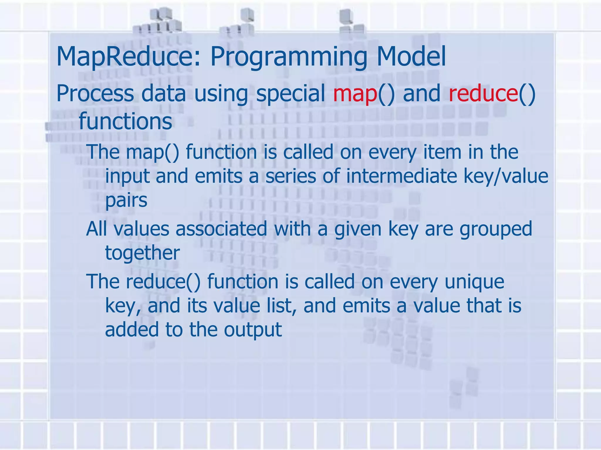 MapReduce: Programming Model
Process data using special map() and reduce()
  functions
  The map() function is called on every item in the
    input and emits a series of intermediate key/value
    pairs
  All values associated with a given key are grouped
    together
  The reduce() function is called on every unique
    key, and its value list, and emits a value that is
    added to the output
 