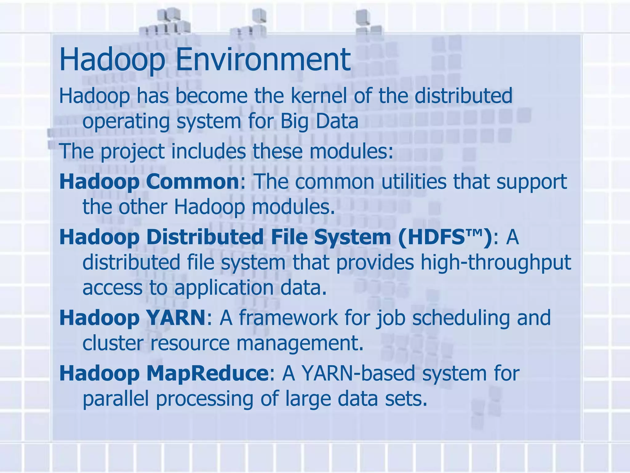 Hadoop Environment
Hadoop has become the kernel of the distributed
  operating system for Big Data
The project includes these modules:
Hadoop Common: The common utilities that support
  the other Hadoop modules.
Hadoop Distributed File System (HDFS™): A
  distributed file system that provides high-throughput
  access to application data.
Hadoop YARN: A framework for job scheduling and
  cluster resource management.
Hadoop MapReduce: A YARN-based system for
  parallel processing of large data sets.
 