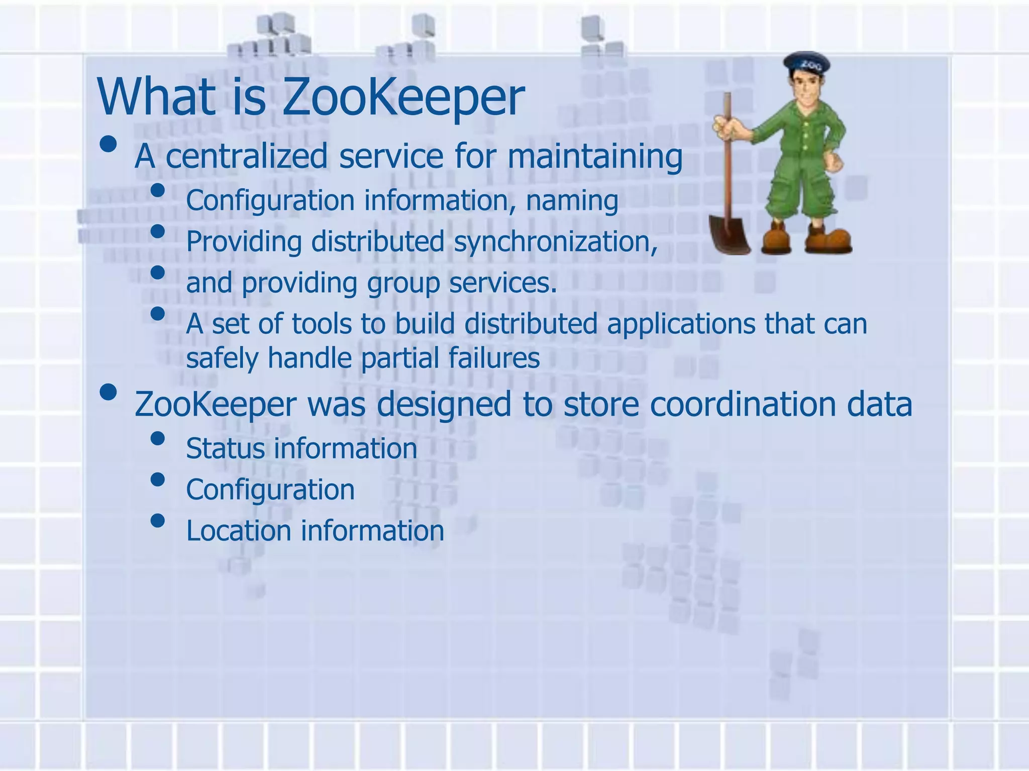 What is ZooKeeper
• A centralized service for maintaining
   •   Configuration information, naming
   •   Providing distributed synchronization,
   •   and providing group services.
   •   A set of tools to build distributed applications that can
       safely handle partial failures
• ZooKeeper was designed to store coordination data
   •   Status information
   •   Configuration
   •   Location information
 