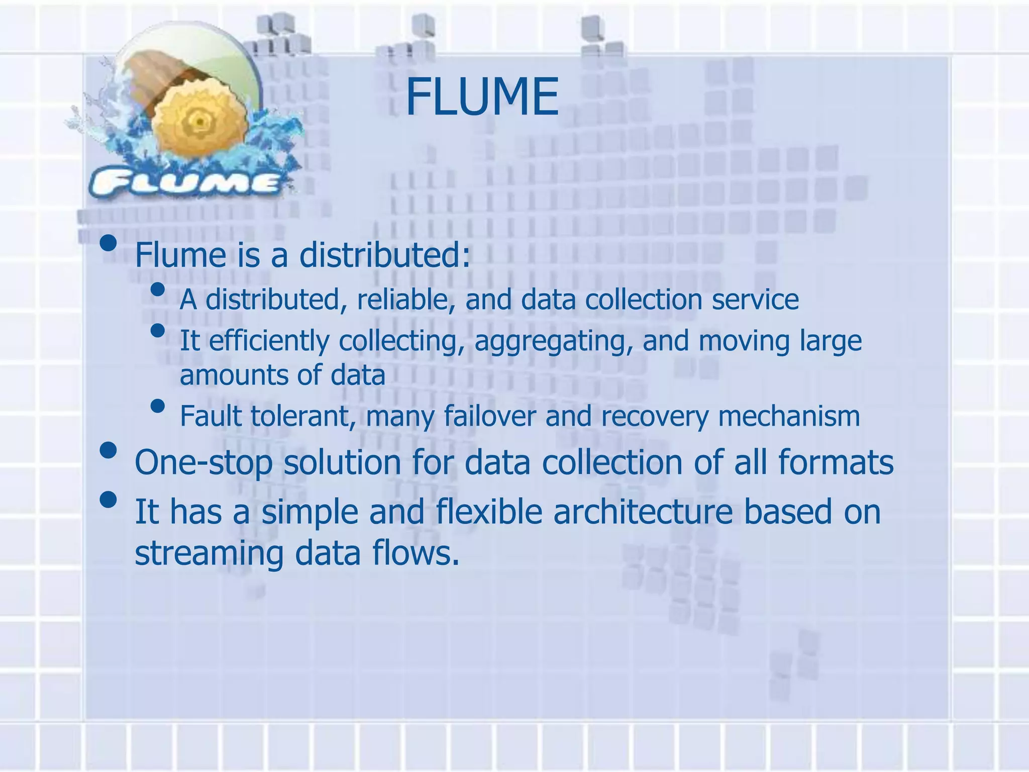 FLUME

• Flume is a distributed:
   • A distributed, reliable, and data collection service
   • It efficiently collecting, aggregating, and moving large
     amounts of data
   • Fault tolerant, many failover and recovery mechanism
• One-stop solution for data collection of all formats
• It has a simple and flexible architecture based on
  streaming data flows.
 
