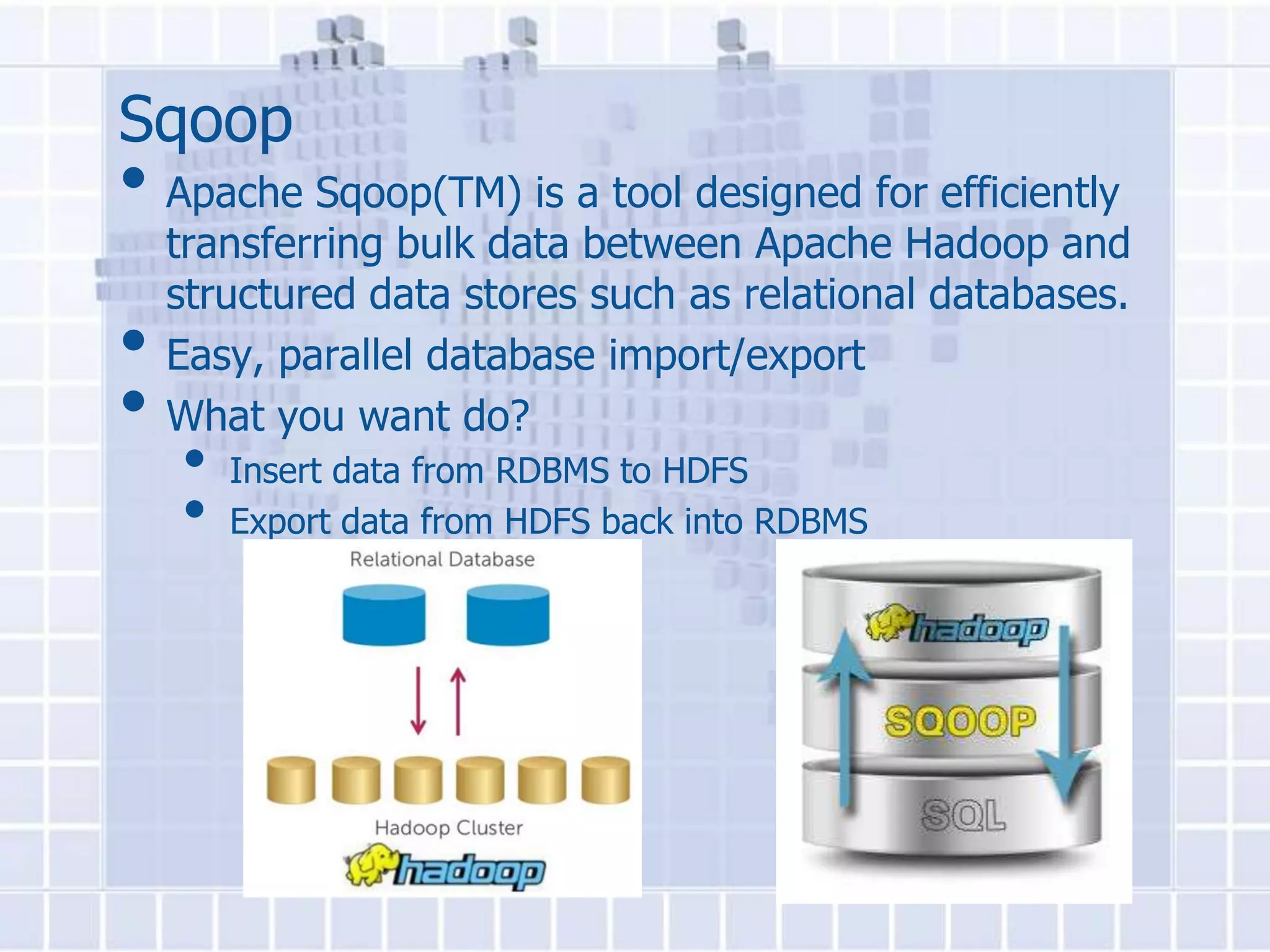 Sqoop
• Apache Sqoop(TM) is a tool designed for efficiently
    transferring bulk data between Apache Hadoop and
    structured data stores such as relational databases.
•   Easy, parallel database import/export
•   What you want do?
    •   Insert data from RDBMS to HDFS
    •   Export data from HDFS back into RDBMS
 