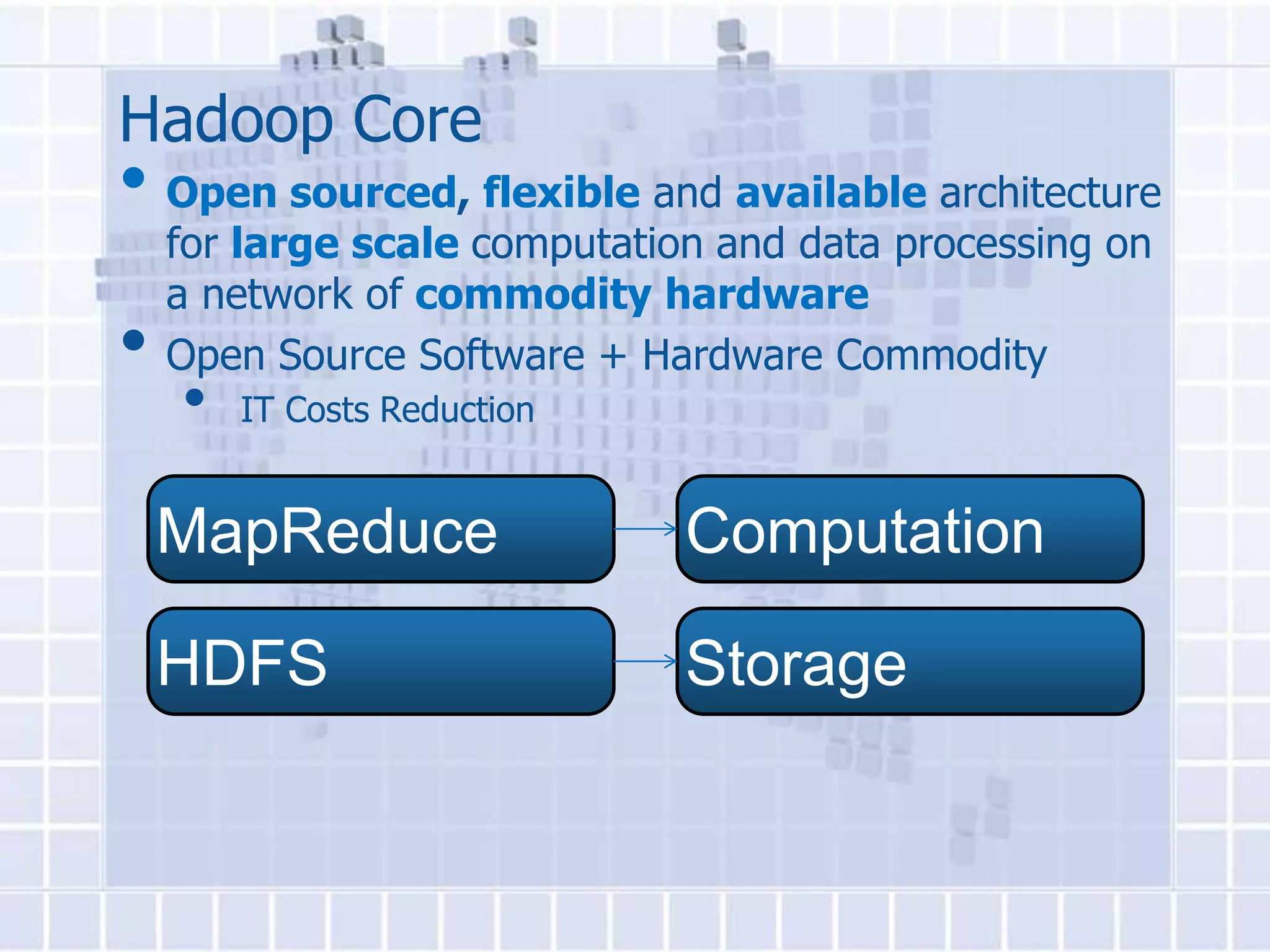 Hadoop Core
• Open sourced, flexible and available architecture
    for large scale computation and data processing on
    a network of commodity hardware
•   Open Source Software + Hardware Commodity
    •   IT Costs Reduction


    MapReduce                 Computation

    HDFS                      Storage
 