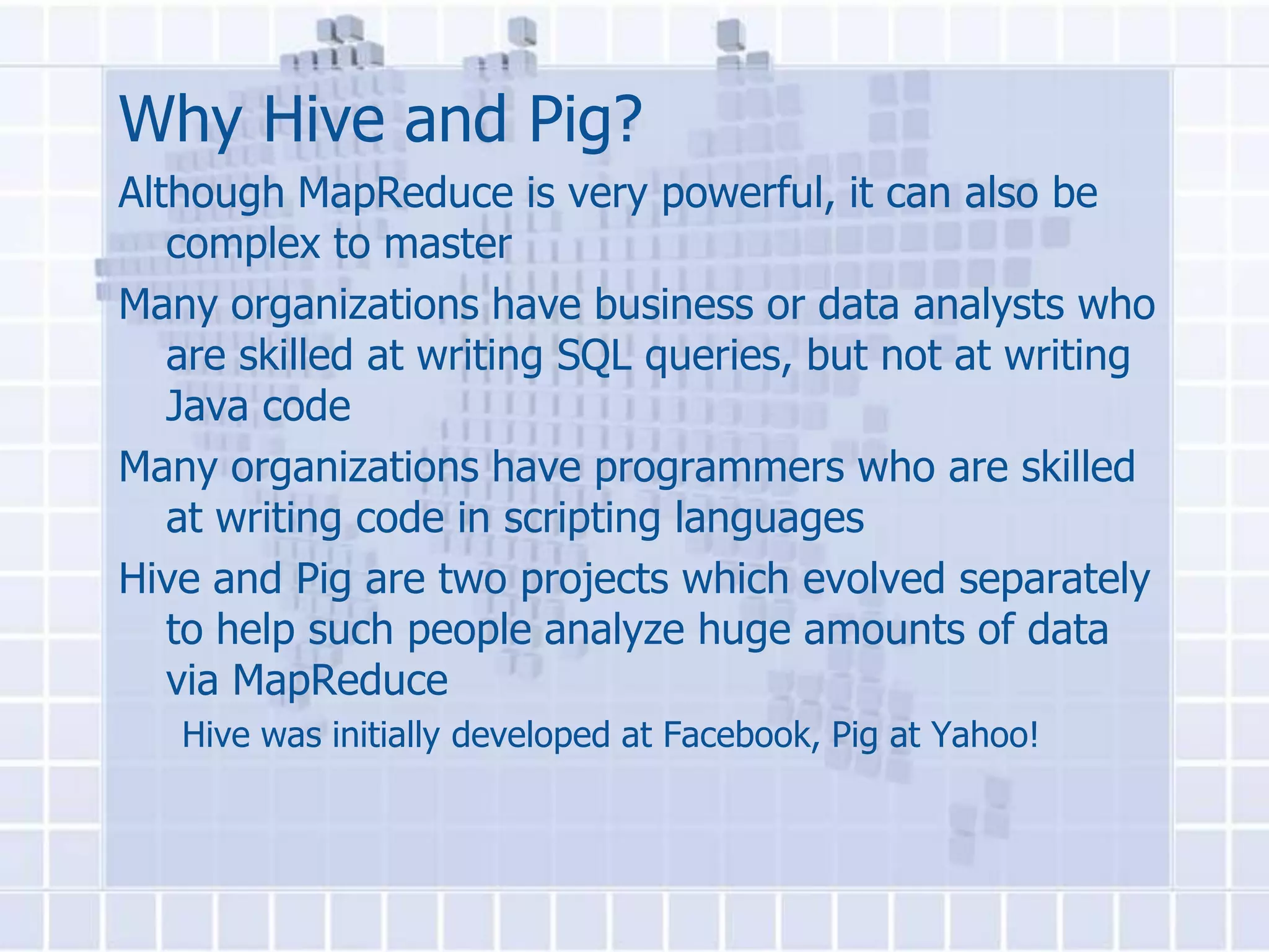 Why Hive and Pig?
Although MapReduce is very powerful, it can also be
   complex to master
Many organizations have business or data analysts who
   are skilled at writing SQL queries, but not at writing
   Java code
Many organizations have programmers who are skilled
   at writing code in scripting languages
Hive and Pig are two projects which evolved separately
   to help such people analyze huge amounts of data
   via MapReduce
   Hive was initially developed at Facebook, Pig at Yahoo!
 