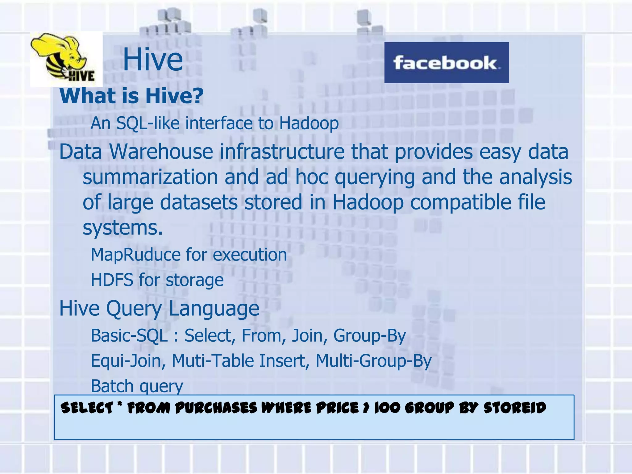 Hive
What is Hive?
   An SQL-like interface to Hadoop
Data Warehouse infrastructure that provides easy data
  summarization and ad hoc querying and the analysis
  of large datasets stored in Hadoop compatible file
  systems.
   MapRuduce for execution
   HDFS for storage
Hive Query Language
   Basic-SQL : Select, From, Join, Group-By
   Equi-Join, Muti-Table Insert, Multi-Group-By
   Batch query
SELECT * FROM purchases WHERE price > 100 GROUP BY storeid
 