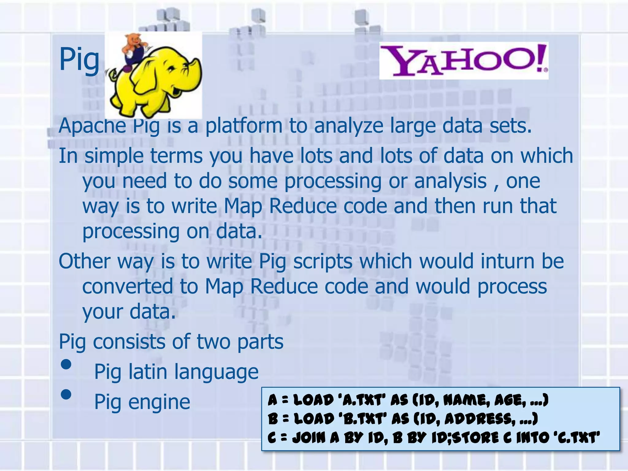 Pig
Apache Pig is a platform to analyze large data sets.
In simple terms you have lots and lots of data on which
   you need to do some processing or analysis , one
   way is to write Map Reduce code and then run that
   processing on data.
Other way is to write Pig scripts which would inturn be
   converted to Map Reduce code and would process
   your data.
Pig consists of two parts
•   Pig latin language
•   Pig engine         A = load ‘a.txt’ as (id, name, age, ...)
                         B = load ‘b.txt’ as (id, address, ...)
                         C = JOIN A BY id, B BY id;STORE C into ‘c.txt’
 