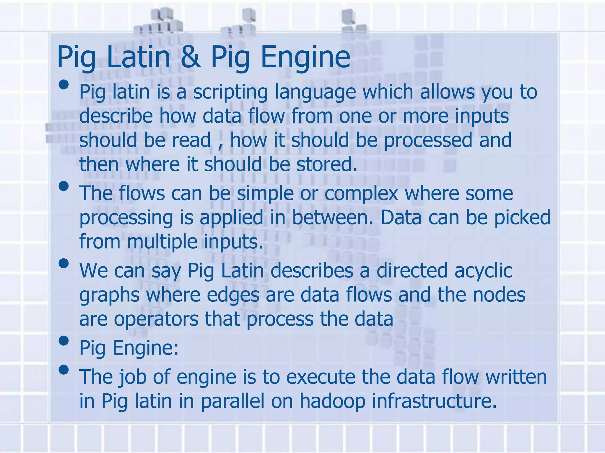 Pig Latin & Pig Engine
• Pig latin is a scripting language which allows you to
    describe how data flow from one or more inputs
    should be read , how it should be processed and
    then where it should be stored.
•   The flows can be simple or complex where some
    processing is applied in between. Data can be picked
    from multiple inputs.
•   We can say Pig Latin describes a directed acyclic
    graphs where edges are data flows and the nodes
    are operators that process the data
•   Pig Engine:
•   The job of engine is to execute the data flow written
    in Pig latin in parallel on hadoop infrastructure.
 