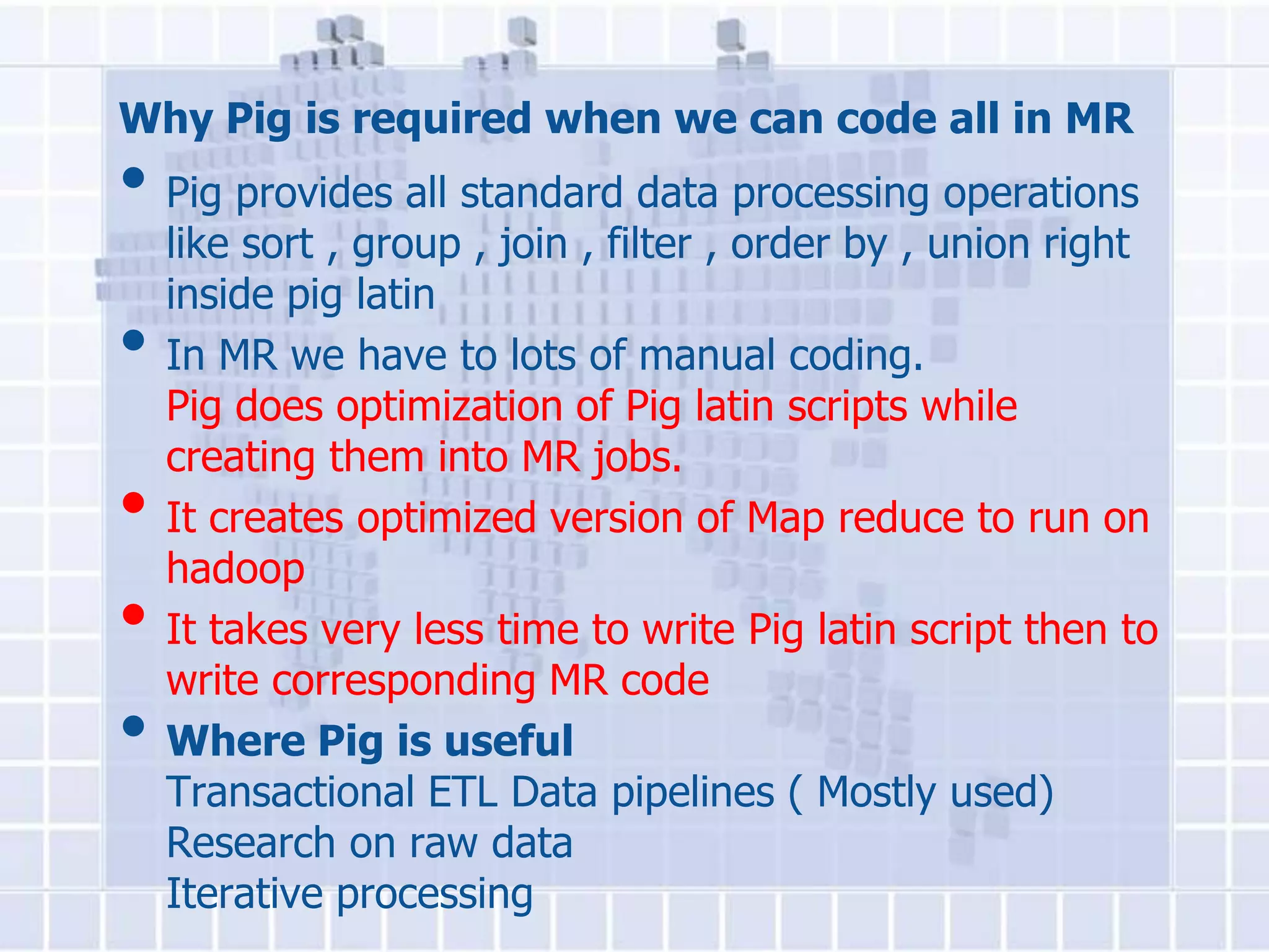 Why Pig is required when we can code all in MR
• Pig provides all standard data processing operations
    like sort , group , join , filter , order by , union right
    inside pig latin
•   In MR we have to lots of manual coding.
    Pig does optimization of Pig latin scripts while
    creating them into MR jobs.
•   It creates optimized version of Map reduce to run on
    hadoop
•   It takes very less time to write Pig latin script then to
    write corresponding MR code
•   Where Pig is useful
    Transactional ETL Data pipelines ( Mostly used)
    Research on raw data
    Iterative processing
 