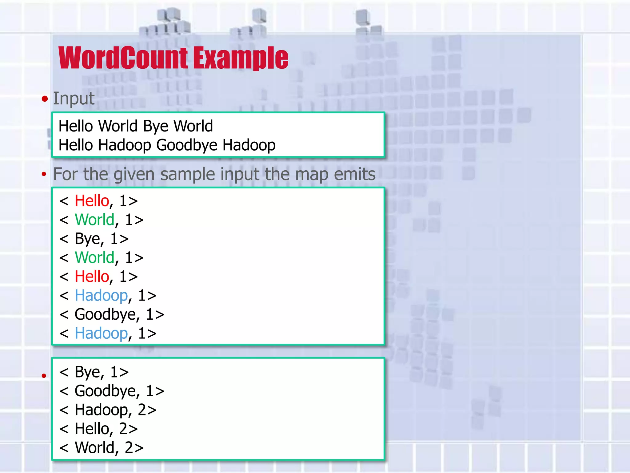 WordCount Example
• Input
  Hello World Bye World
  Hello Hadoop Goodbye Hadoop
• For the given sample input the map emits
  <   Hello, 1>
  <   World, 1>
  <   Bye, 1>
  <   World, 1>
  <   Hello, 1>
  <   Hadoop, 1>
  <   Goodbye, 1>
  <   Hadoop, 1>

• theBye, 1> just sums up the values
   < reduce
  <   Goodbye, 1>
  <   Hadoop, 2>
  <   Hello, 2>
  <   World, 2>
 