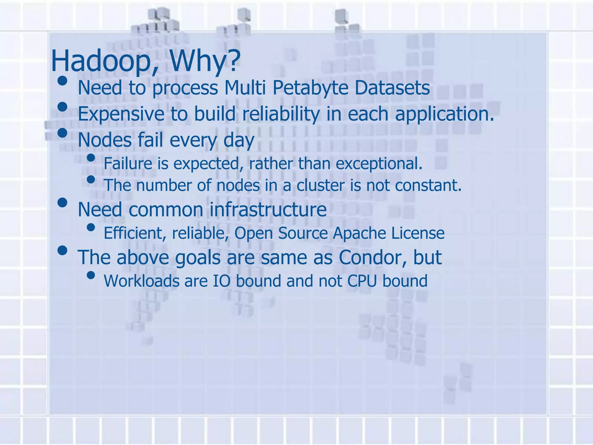 Hadoop, Why?
• Need to process Multi Petabyte Datasets
• Expensive to build reliability in each application.
• Nodes fail every day
   • Failure is expected, rather than exceptional.
   • The number of nodes in a cluster is not constant.
• Need common infrastructure
   • Efficient, reliable, Open Source Apache License
• The above goals are same as Condor, but
   • Workloads are IO bound and not CPU bound
 