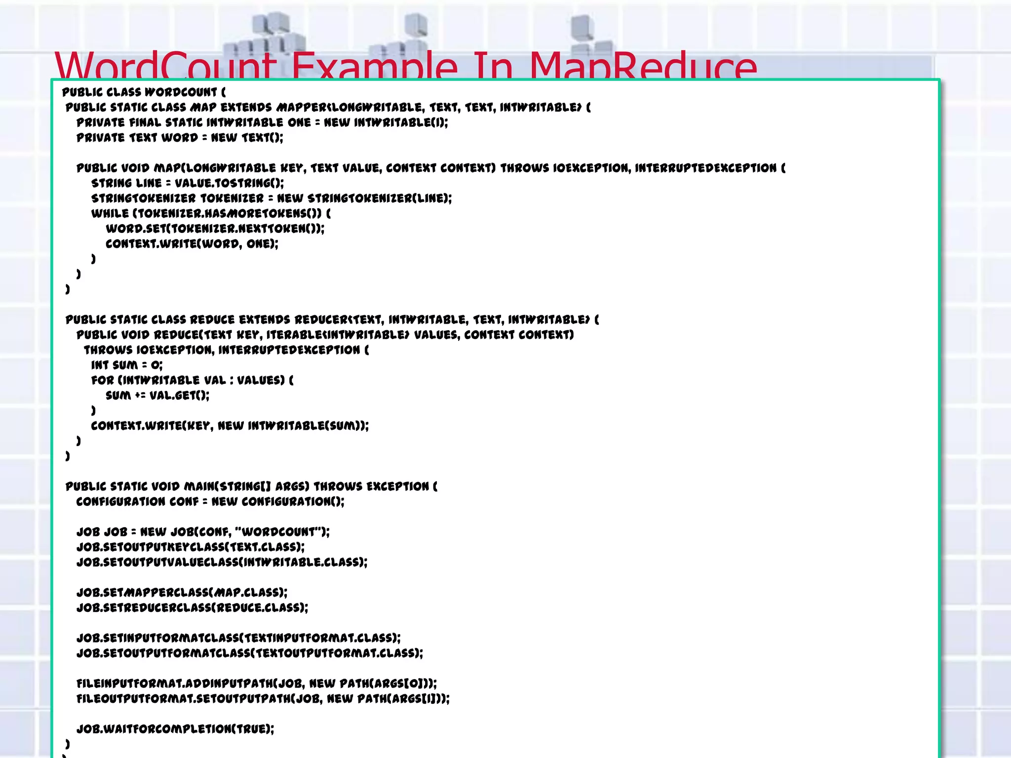 WordCount Example In MapReduce
public class WordCount {
public static class Map extends Mapper<LongWritable, Text, Text, IntWritable> {
  private final static IntWritable one = new IntWritable(1);
  private Text word = new Text();

    public void map(LongWritable key, Text value, Context context) throws IOException, InterruptedException {
      String line = value.toString();
      StringTokenizer tokenizer = new StringTokenizer(line);
      while (tokenizer.hasMoreTokens()) {
        word.set(tokenizer.nextToken());
        context.write(word, one);
      }
    }
}

public static class Reduce extends Reducer<Text, IntWritable, Text, IntWritable> {
  public void reduce(Text key, Iterable<IntWritable> values, Context context)
    throws IOException, InterruptedException {
     int sum = 0;
     for (IntWritable val : values) {
        sum += val.get();
     }
     context.write(key, new IntWritable(sum));
  }
}

public static void main(String[] args) throws Exception {
 Configuration conf = new Configuration();

    Job job = new Job(conf, "wordcount");
    job.setOutputKeyClass(Text.class);
    job.setOutputValueClass(IntWritable.class);

    job.setMapperClass(Map.class);
    job.setReducerClass(Reduce.class);

    job.setInputFormatClass(TextInputFormat.class);
    job.setOutputFormatClass(TextOutputFormat.class);

    FileInputFormat.addInputPath(job, new Path(args[0]));
    FileOutputFormat.setOutputPath(job, new Path(args[1]));

    job.waitForCompletion(true);
}
 