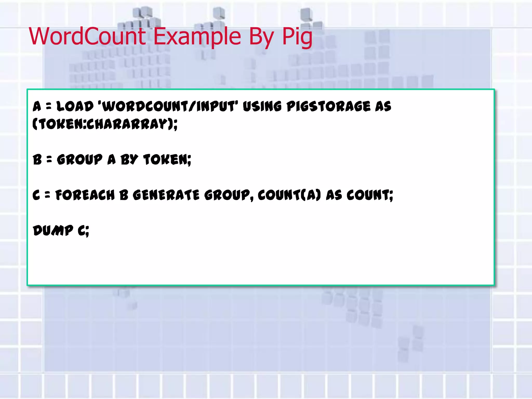 WordCount Example By Pig

A = LOAD 'wordcount/input' USING PigStorage as
(token:chararray);

B = GROUP A BY token;

C = FOREACH B GENERATE group, COUNT(A) as count;

DUMP C;
 