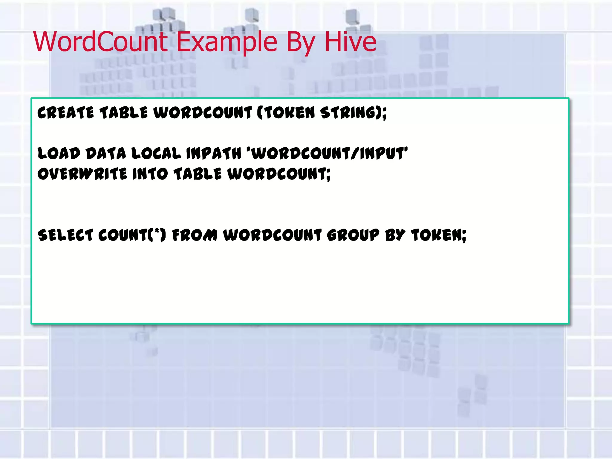 WordCount Example By Hive

CREATE TABLE wordcount (token STRING);

LOAD DATA LOCAL INPATH ’wordcount/input'
OVERWRITE INTO TABLE wordcount;


SELECT count(*) FROM wordcount GROUP BY token;
 