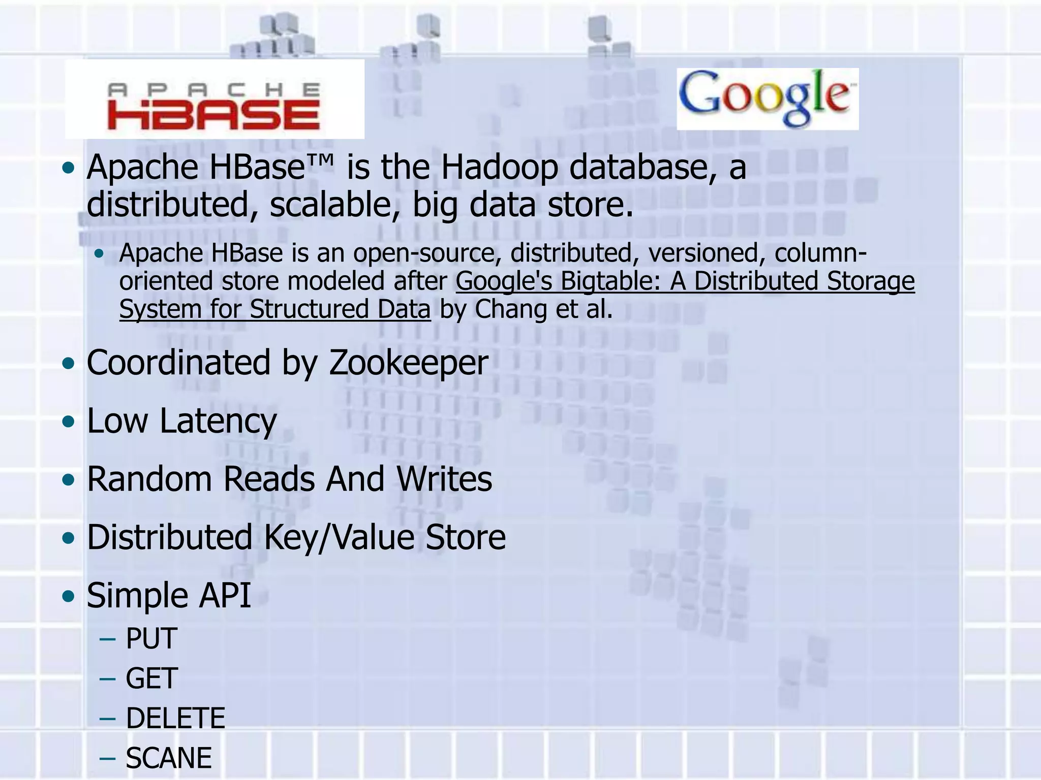 • Apache HBase™ is the Hadoop database, a
  distributed, scalable, big data store.
  • Apache HBase is an open-source, distributed, versioned, column-
    oriented store modeled after Google's Bigtable: A Distributed Storage
    System for Structured Data by Chang et al.

• Coordinated by Zookeeper
• Low Latency
• Random Reads And Writes
• Distributed Key/Value Store
• Simple API
  –   PUT
  –   GET
  –   DELETE
  –   SCANE
 
