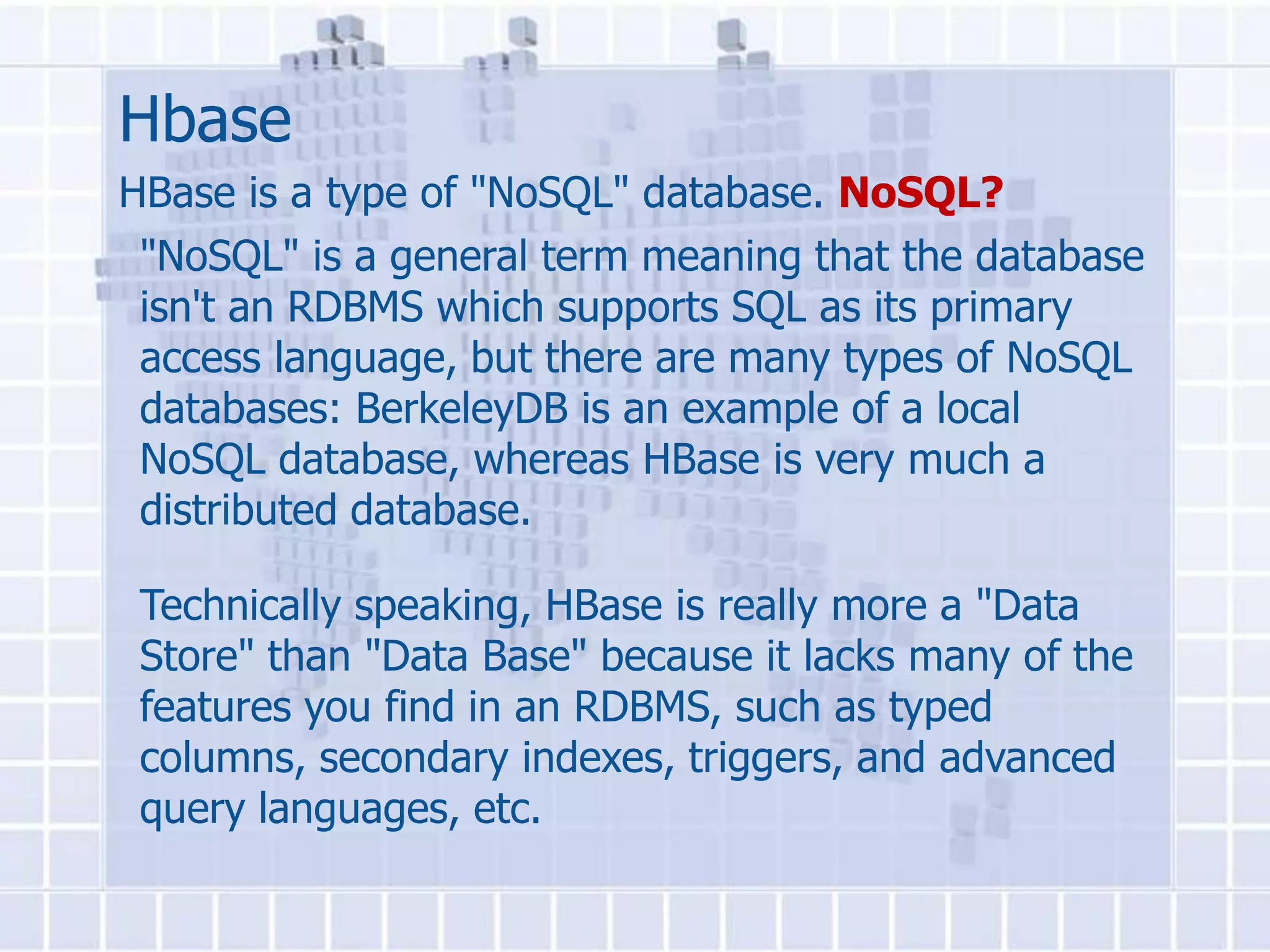 Hbase
HBase is a type of "NoSQL" database. NoSQL?
 "NoSQL" is a general term meaning that the database
 isn't an RDBMS which supports SQL as its primary
 access language, but there are many types of NoSQL
 databases: BerkeleyDB is an example of a local
 NoSQL database, whereas HBase is very much a
 distributed database.

 Technically speaking, HBase is really more a "Data
 Store" than "Data Base" because it lacks many of the
 features you find in an RDBMS, such as typed
 columns, secondary indexes, triggers, and advanced
 query languages, etc.
 