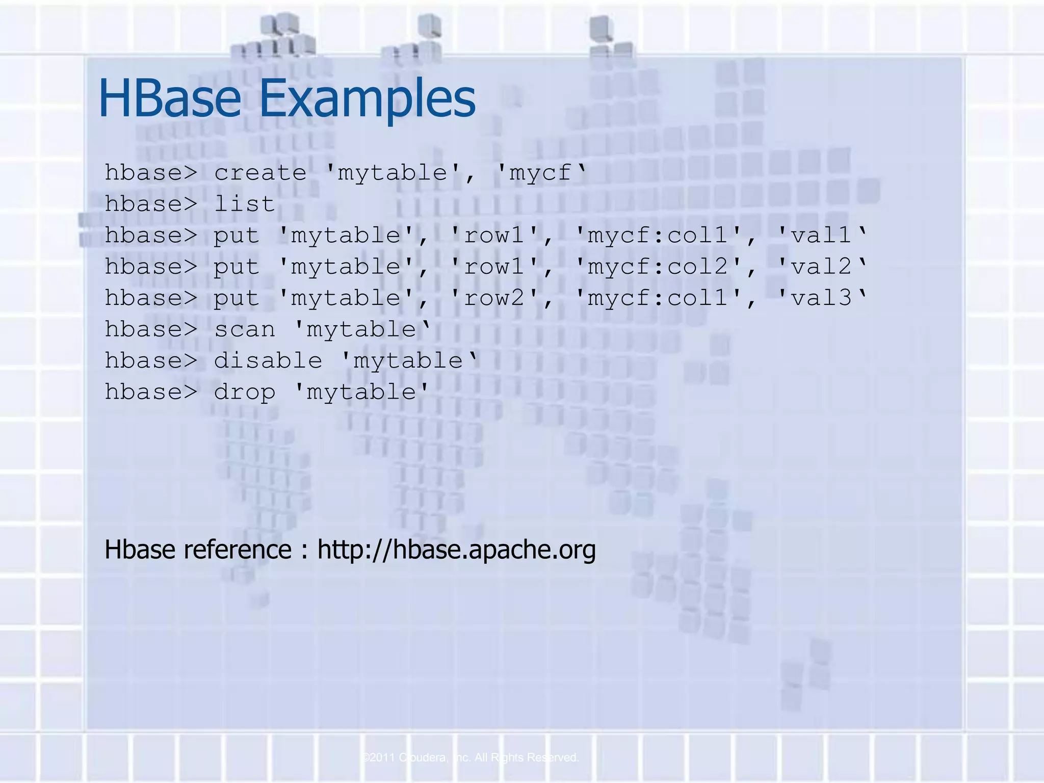 HBase Examples
hbase>   create 'mytable', 'mycf‘
hbase>   list
hbase>   put 'mytable', 'row1', 'mycf:col1', 'val1‘
hbase>   put 'mytable', 'row1', 'mycf:col2', 'val2‘
hbase>   put 'mytable', 'row2', 'mycf:col1', 'val3‘
hbase>   scan 'mytable‘
hbase>   disable 'mytable‘
hbase>   drop 'mytable'




Hbase reference : http://hbase.apache.org




                     ©2011 Cloudera, Inc. All Rights Reserved.
 