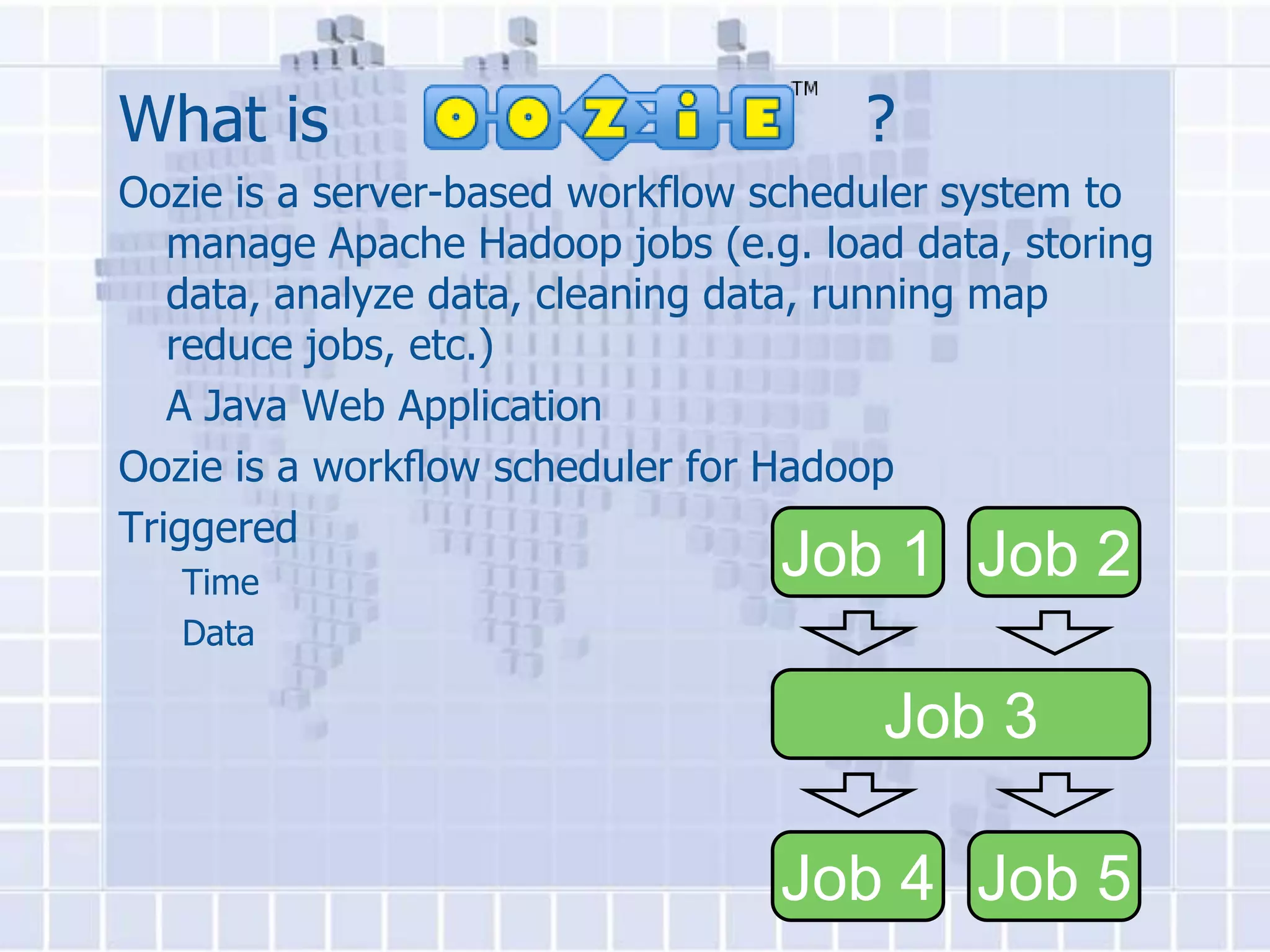 What is                               ?
Oozie is a server-based workflow scheduler system to
   manage Apache Hadoop jobs (e.g. load data, storing
   data, analyze data, cleaning data, running map
   reduce jobs, etc.)
   A Java Web Application
Oozie is a workﬂow scheduler for Hadoop
Triggered
   Time
                                 Job 1 Job 2
   Data

                                       Job 3

                                 Job 4 Job 5
 