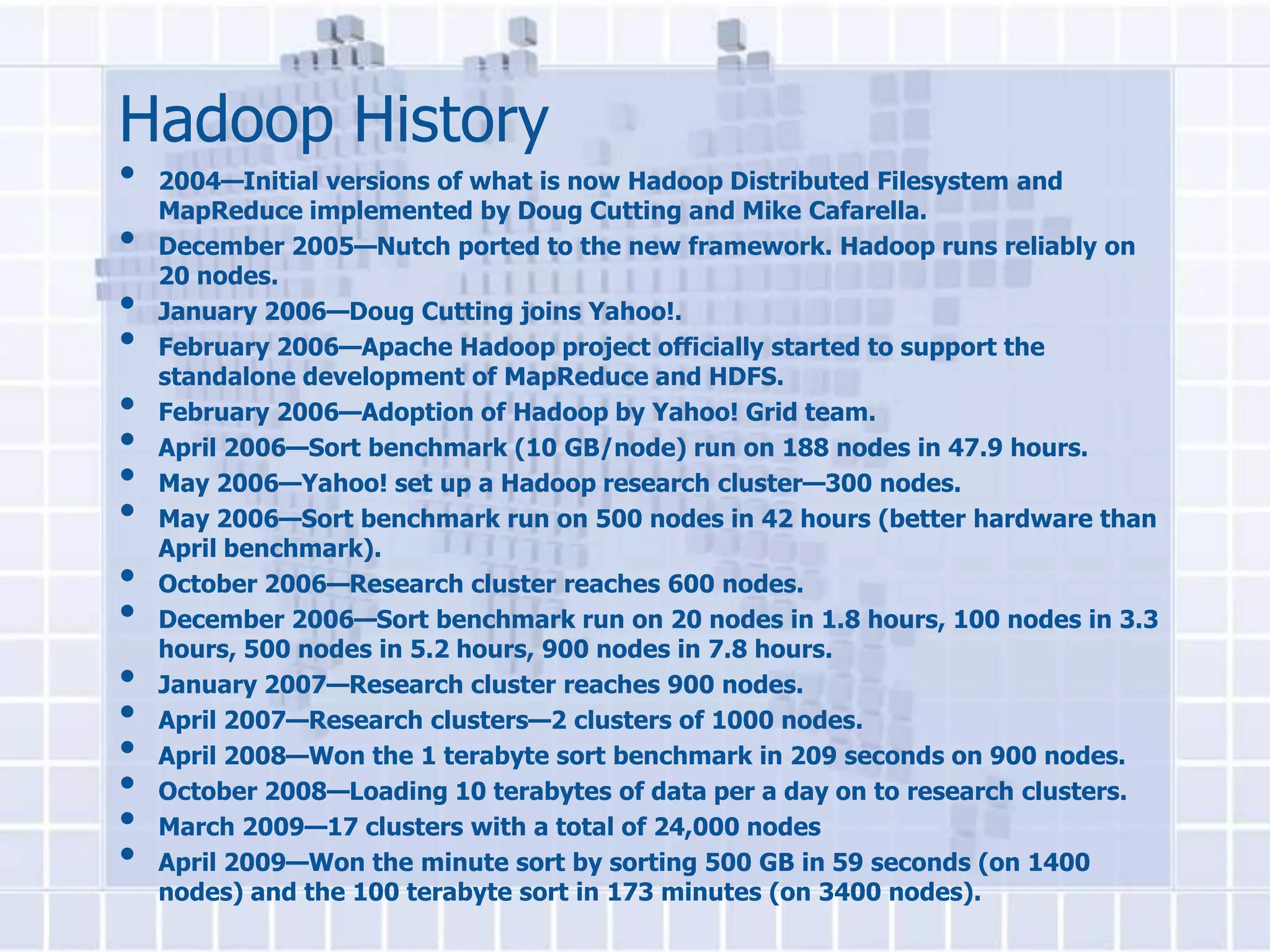 Hadoop History
•   2004—Initial versions of what is now Hadoop Distributed Filesystem and
    MapReduce implemented by Doug Cutting and Mike Cafarella.
•   December 2005—Nutch ported to the new framework. Hadoop runs reliably on
    20 nodes.
•   January 2006—Doug Cutting joins Yahoo!.
•   February 2006—Apache Hadoop project officially started to support the
    standalone development of MapReduce and HDFS.
•   February 2006—Adoption of Hadoop by Yahoo! Grid team.
•   April 2006—Sort benchmark (10 GB/node) run on 188 nodes in 47.9 hours.
•   May 2006—Yahoo! set up a Hadoop research cluster—300 nodes.
•   May 2006—Sort benchmark run on 500 nodes in 42 hours (better hardware than
    April benchmark).
•   October 2006—Research cluster reaches 600 nodes.
•   December 2006—Sort benchmark run on 20 nodes in 1.8 hours, 100 nodes in 3.3
    hours, 500 nodes in 5.2 hours, 900 nodes in 7.8 hours.
•   January 2007—Research cluster reaches 900 nodes.
•   April 2007—Research clusters—2 clusters of 1000 nodes.
•   April 2008—Won the 1 terabyte sort benchmark in 209 seconds on 900 nodes.
•   October 2008—Loading 10 terabytes of data per a day on to research clusters.
•   March 2009—17 clusters with a total of 24,000 nodes
•   April 2009—Won the minute sort by sorting 500 GB in 59 seconds (on 1400
    nodes) and the 100 terabyte sort in 173 minutes (on 3400 nodes).
 