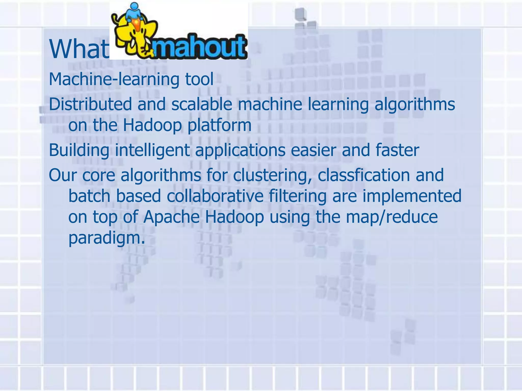 What is
Machine-learning tool
Distributed and scalable machine learning algorithms
  on the Hadoop platform
Building intelligent applications easier and faster
Our core algorithms for clustering, classfication and
  batch based collaborative filtering are implemented
  on top of Apache Hadoop using the map/reduce
  paradigm.
 