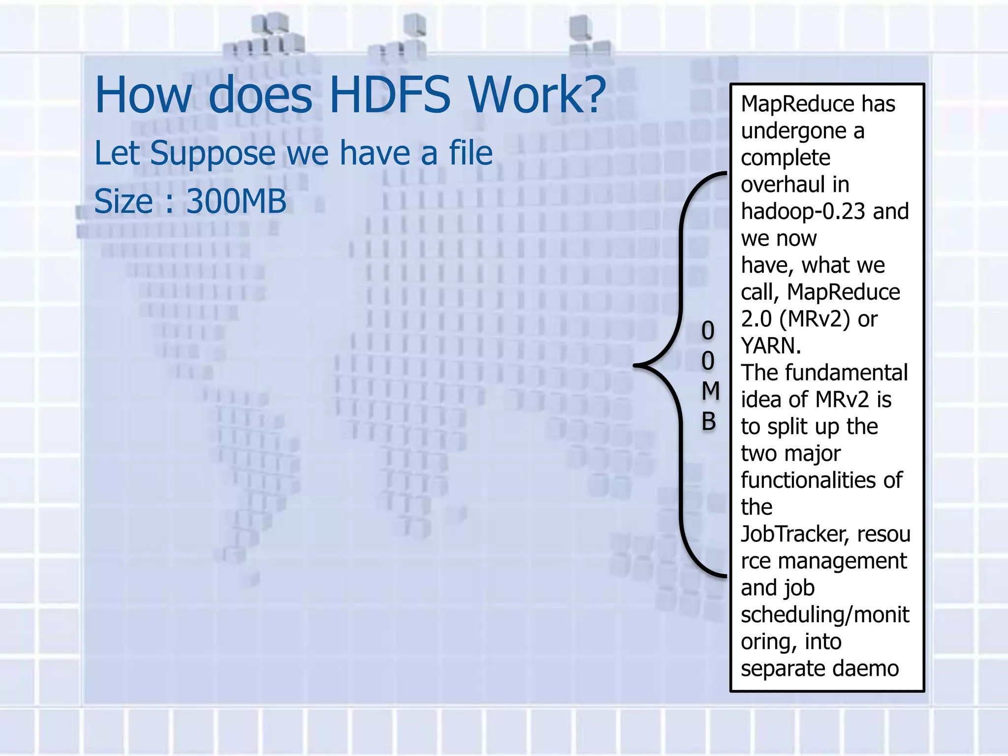 How does HDFS Work?            MapReduce has
                               undergone a
Let Suppose we have a file     complete
                               overhaul in
Size : 300MB                   hadoop-0.23 and
                               we now
                               have, what we
                               call, MapReduce
                               2.0 (MRv2) or
                             0
                               YARN.
                             0 The fundamental
                             M idea of MRv2 is
                             B to split up the
                               two major
                               functionalities of
                               the
                               JobTracker, resou
                               rce management
                               and job
                               scheduling/monit
                               oring, into
                               separate daemo
 