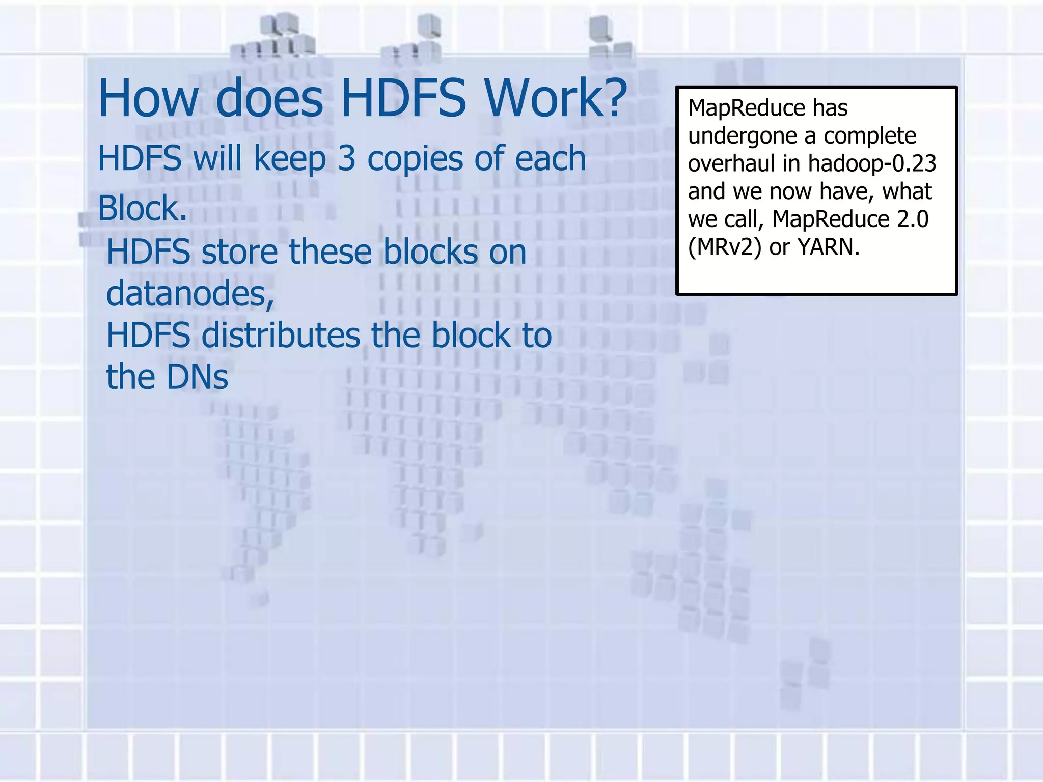 How does HDFS Work?               MapReduce has
                                  undergone a complete
HDFS will keep 3 copies of each   overhaul in hadoop-0.23
                                  and we now have, what
Block.                            we call, MapReduce 2.0
HDFS store these blocks on        (MRv2) or YARN.

datanodes,
HDFS distributes the block to
the DNs
 