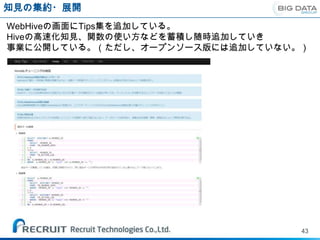 知見の集約・展開
WebHiveの画面にTips集を追加している。
Hiveの高速化知見、関数の使い方などを蓄積し随時追加していき
事業に公開している。（ただし、オープンソース版には追加していない。）




                                 43
 