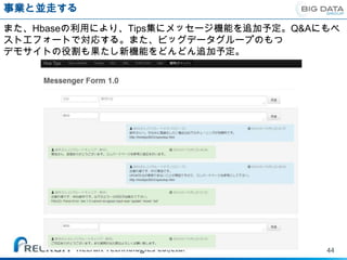事業と並走する
また、Hbaseの利用により、Tips集にメッセージ機能を追加予定。Q&Aにもベ
ストエフォートで対応する。また、ビッグデータグループのもつ
デモサイトの役割も果たし新機能をどんどん追加予定。




                                      44
 