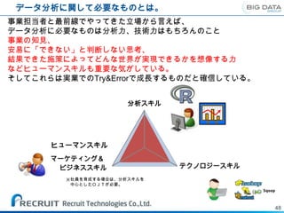 データ分析に関して必要なものとは。
事業担当者と最前線でやってきた立場から言えば、
データ分析に必要なものは分析力、技術力はもちろんのこと
事業の知見、
安易に「できない」と判断しない思考、
結果できた施策によってどんな世界が実現できるかを想像する力
などヒューマンスキルも重要な気がしている。
そしてこれらは実業でのTry&Errorで成長するものだと確信している。


                      分析スキル




      ヒューマンスキル
      マーケティング＆
       ビジネススキル                テクノロジースキル
        ※社員を育成する場合は、分析スキルを
         中心としたＯＪＴが必要。




                                          48
 