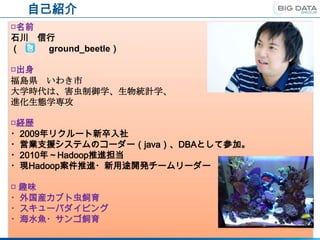 自己紹介
□名前
石川 信行
（   ground_beetle）

□出身
福島県 いわき市
大学時代は、害虫制御学、生物統計学、
進化生態学専攻

□経歴
・2009年リクルート新卒入社
・営業支援システムのコーダー（java）、DBAとして参加。
・2010年～Hadoop推進担当
・現Hadoop案件推進・新用途開発チームリーダー

□ 趣味
・外国産カブト虫飼育
・スキューバダイビング
・海水魚・サンゴ飼育
 
