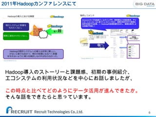 2011年Hadoopカンファレンスにて




Hadoop導入のストーリーと課題感、初期の事例紹介、
エコシステムの利用状況などを中心にお話しましたが、

この時点と比べてどのようにデータ活用が進んできたか。
そんな話をできたらと思っています。

                              6
 
