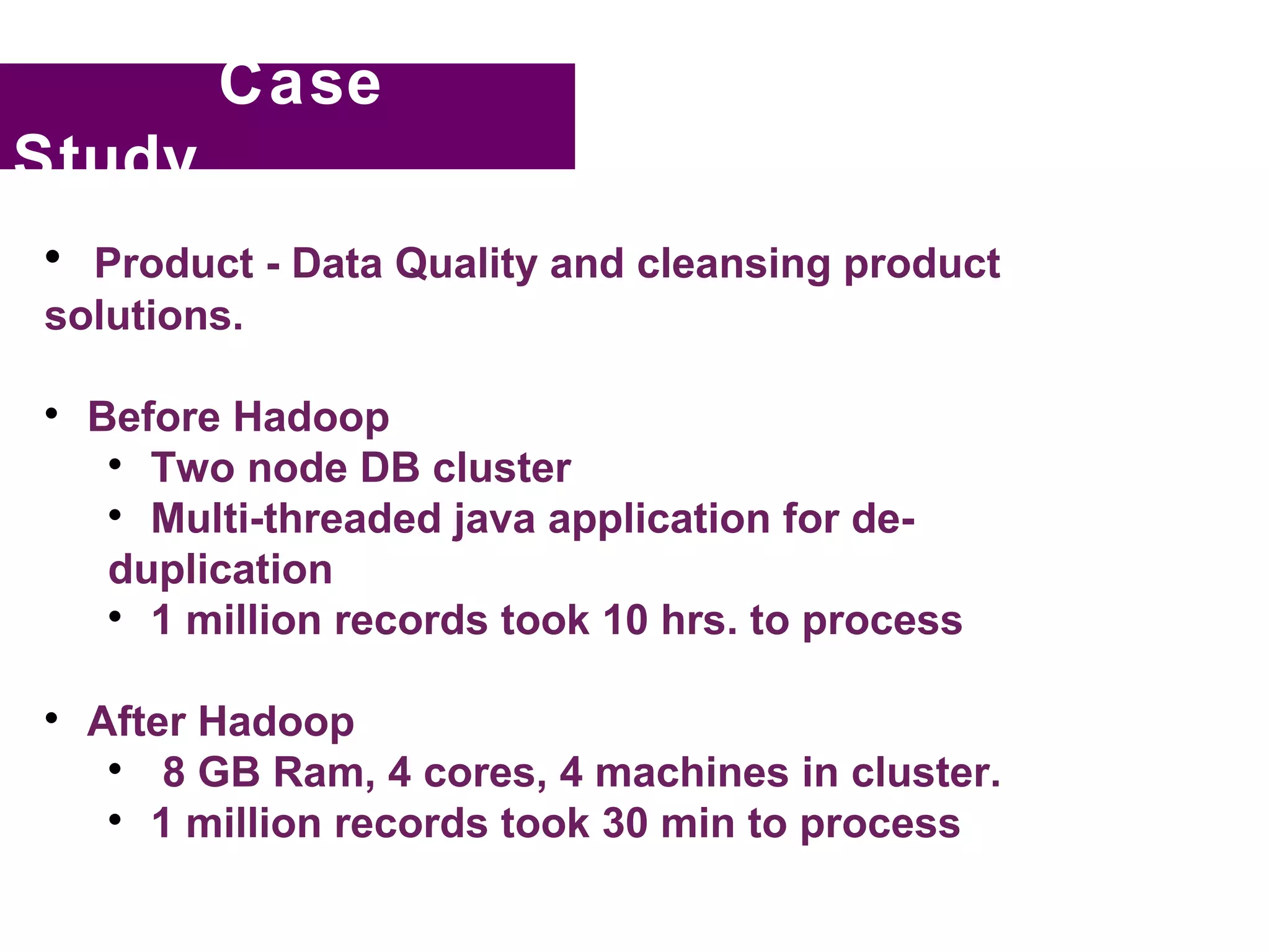 Case
Study

  Product - Data Quality and cleansing product
solutions.


    Before Hadoop
     
       Two node DB cluster
     
       Multi-threaded java application for de-
     duplication
     
       1 million records took 10 hrs. to process


    After Hadoop
     
        8 GB Ram, 4 cores, 4 machines in cluster.
     
       1 million records took 30 min to process
 
