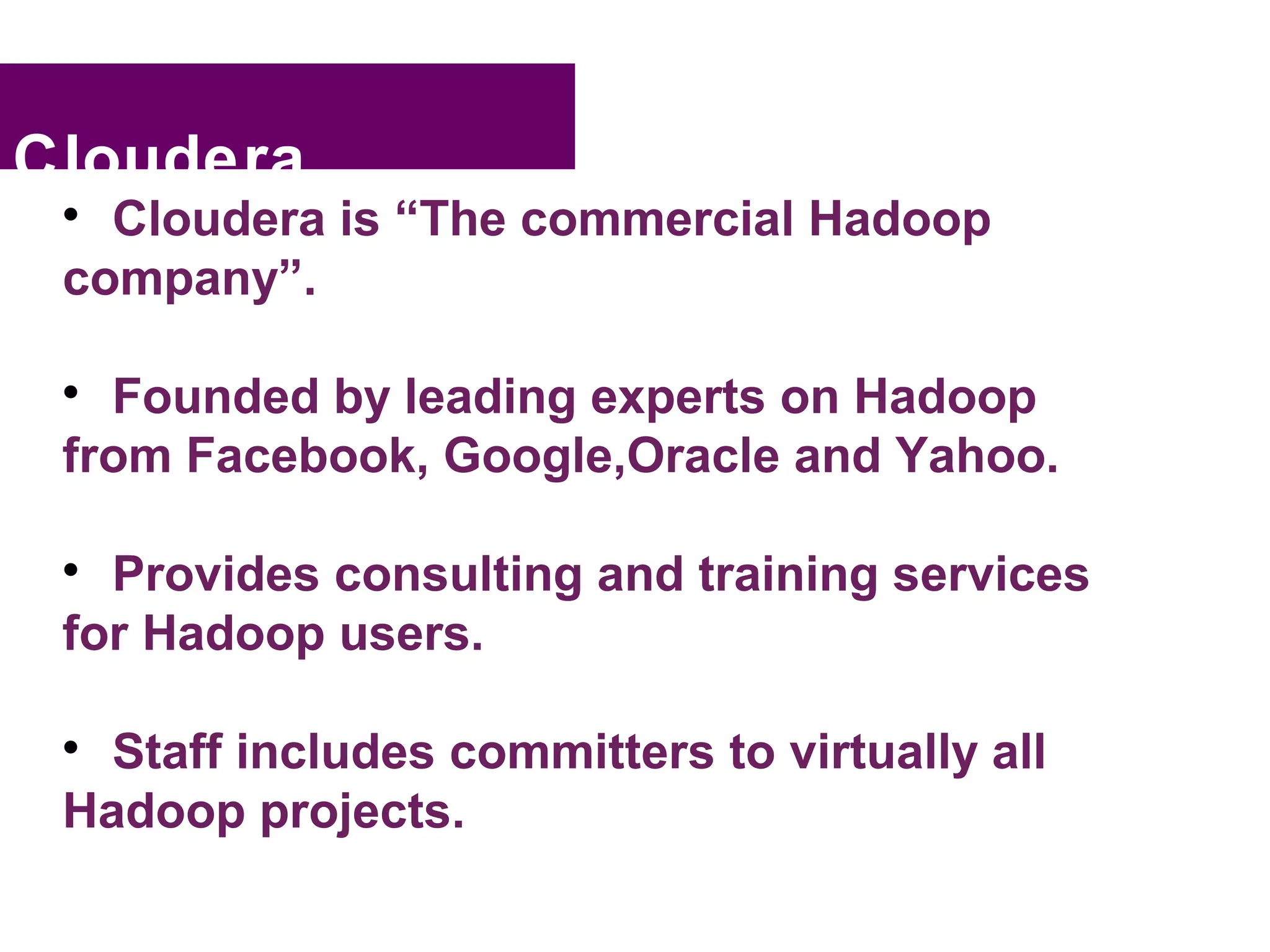 Cloudera
 
   Cloudera is “The commercial Hadoop
 company”.

 
   Founded by leading experts on Hadoop
 from Facebook, Google,Oracle and Yahoo.

 
   Provides consulting and training services
 for Hadoop users.

 
   Staff includes committers to virtually all
 Hadoop projects.
 