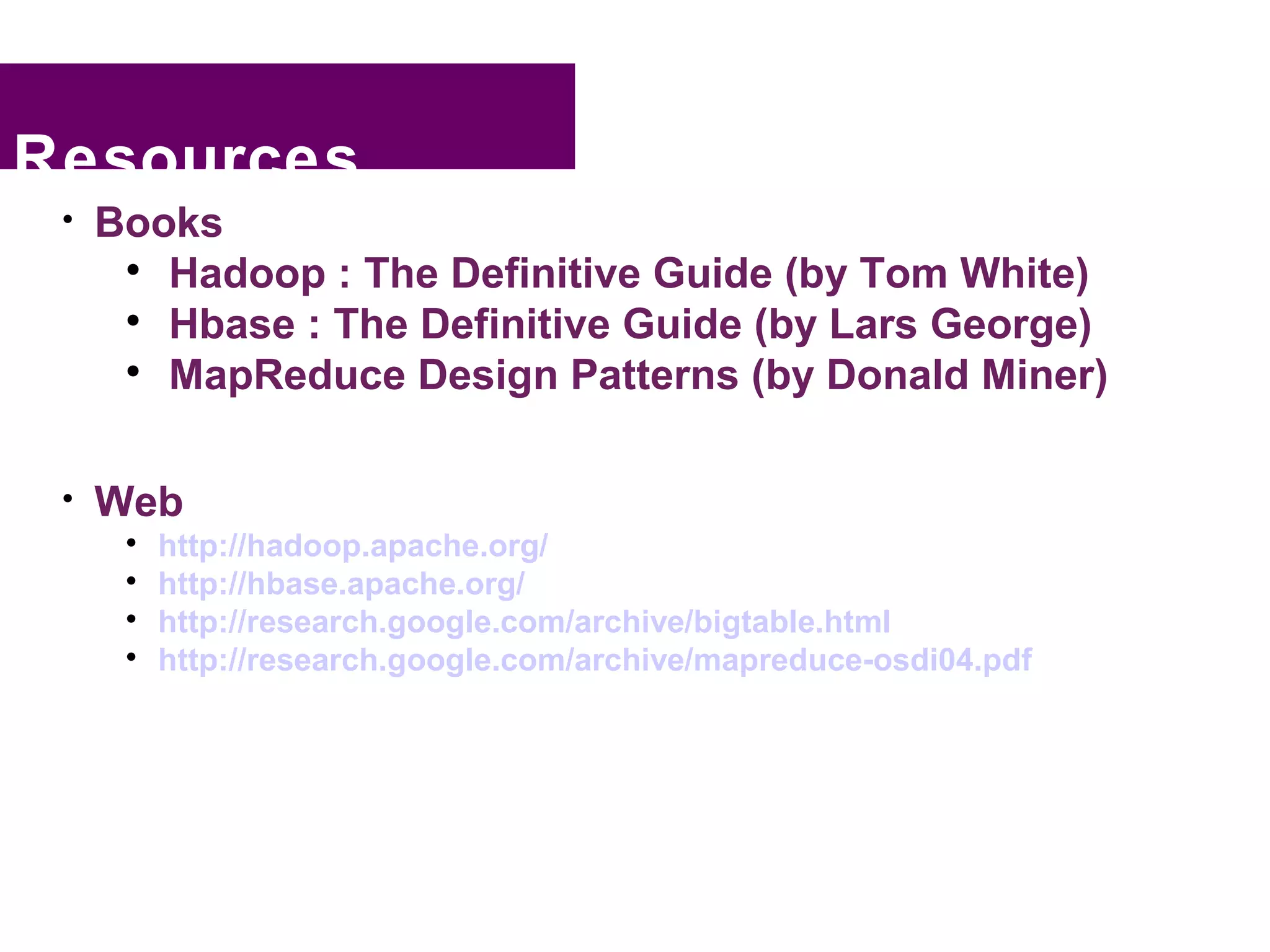 Resources
 
     Books
      
        Hadoop : The Definitive Guide (by Tom White)
      
        Hbase : The Definitive Guide (by Lars George)
      
        MapReduce Design Patterns (by Donald Miner)

 
     Web
      
          http://hadoop.apache.org/
      
          http://hbase.apache.org/
      
          http://research.google.com/archive/bigtable.html
      
          http://research.google.com/archive/mapreduce-osdi04.pdf
 
