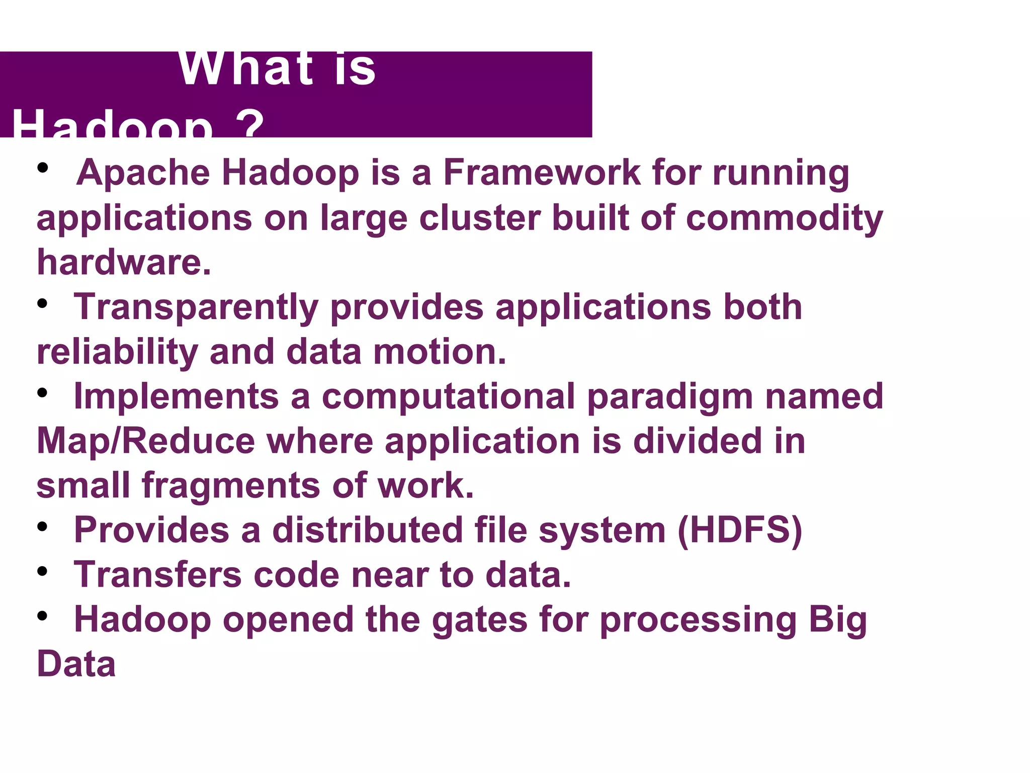 What is
Hadoop ?

  Apache Hadoop is a Framework for running
applications on large cluster built of commodity
hardware.

  Transparently provides applications both
reliability and data motion.

  Implements a computational paradigm named
Map/Reduce where application is divided in
small fragments of work.

  Provides a distributed file system (HDFS)

  Transfers code near to data.

  Hadoop opened the gates for processing Big
Data
 