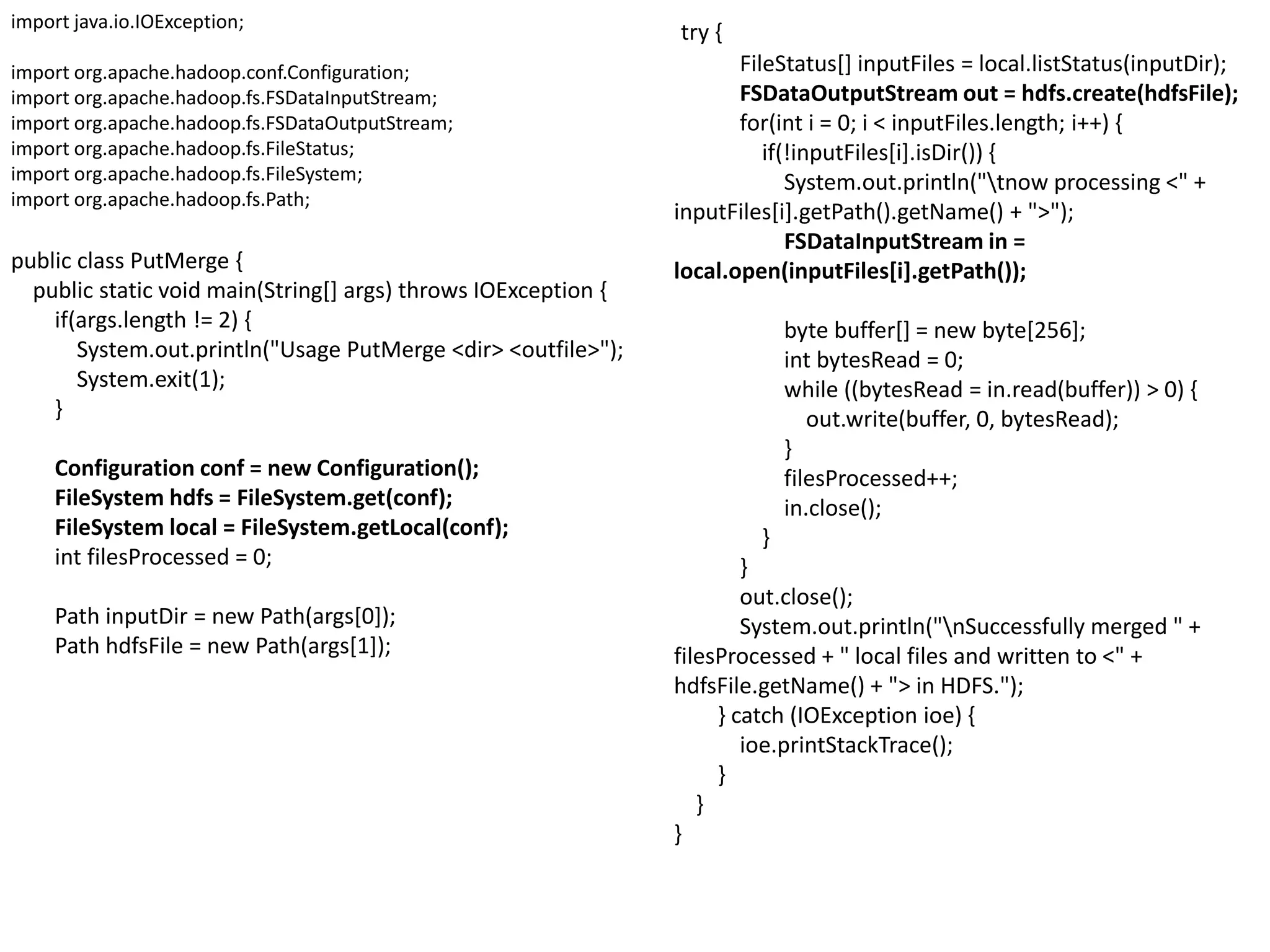 import java.io.IOException;
                                                                try {
import org.apache.hadoop.conf.Configuration;                           FileStatus[] inputFiles = local.listStatus(inputDir);
import org.apache.hadoop.fs.FSDataInputStream;                         FSDataOutputStream out = hdfs.create(hdfsFile);
import org.apache.hadoop.fs.FSDataOutputStream;                        for(int i = 0; i < inputFiles.length; i++) {
import org.apache.hadoop.fs.FileStatus;                                   if(!inputFiles[i].isDir()) {
import org.apache.hadoop.fs.FileSystem;                                      System.out.println("tnow processing <" +
import org.apache.hadoop.fs.Path;
                                                                inputFiles[i].getPath().getName() + ">");
                                                                             FSDataInputStream in =
public class PutMerge {                                         local.open(inputFiles[i].getPath());
  public static void main(String[] args) throws IOException {
    if(args.length != 2) {                                                   byte buffer[] = new byte[256];
       System.out.println("Usage PutMerge <dir> <outfile>");                 int bytesRead = 0;
       System.exit(1);                                                       while ((bytesRead = in.read(buffer)) > 0) {
    }                                                                           out.write(buffer, 0, bytesRead);
                                                                             }
     Configuration conf = new Configuration();                               filesProcessed++;
     FileSystem hdfs = FileSystem.get(conf);                                 in.close();
     FileSystem local = FileSystem.getLocal(conf);                       }
     int filesProcessed = 0;                                            }
                                                                        out.close();
     Path inputDir = new Path(args[0]);                                 System.out.println("nSuccessfully merged " +
     Path hdfsFile = new Path(args[1]);                         filesProcessed + " local files and written to <" +
                                                                hdfsFile.getName() + "> in HDFS.");
                                                                     } catch (IOException ioe) {
                                                                        ioe.printStackTrace();
                                                                     }
                                                                   }
                                                                }
 