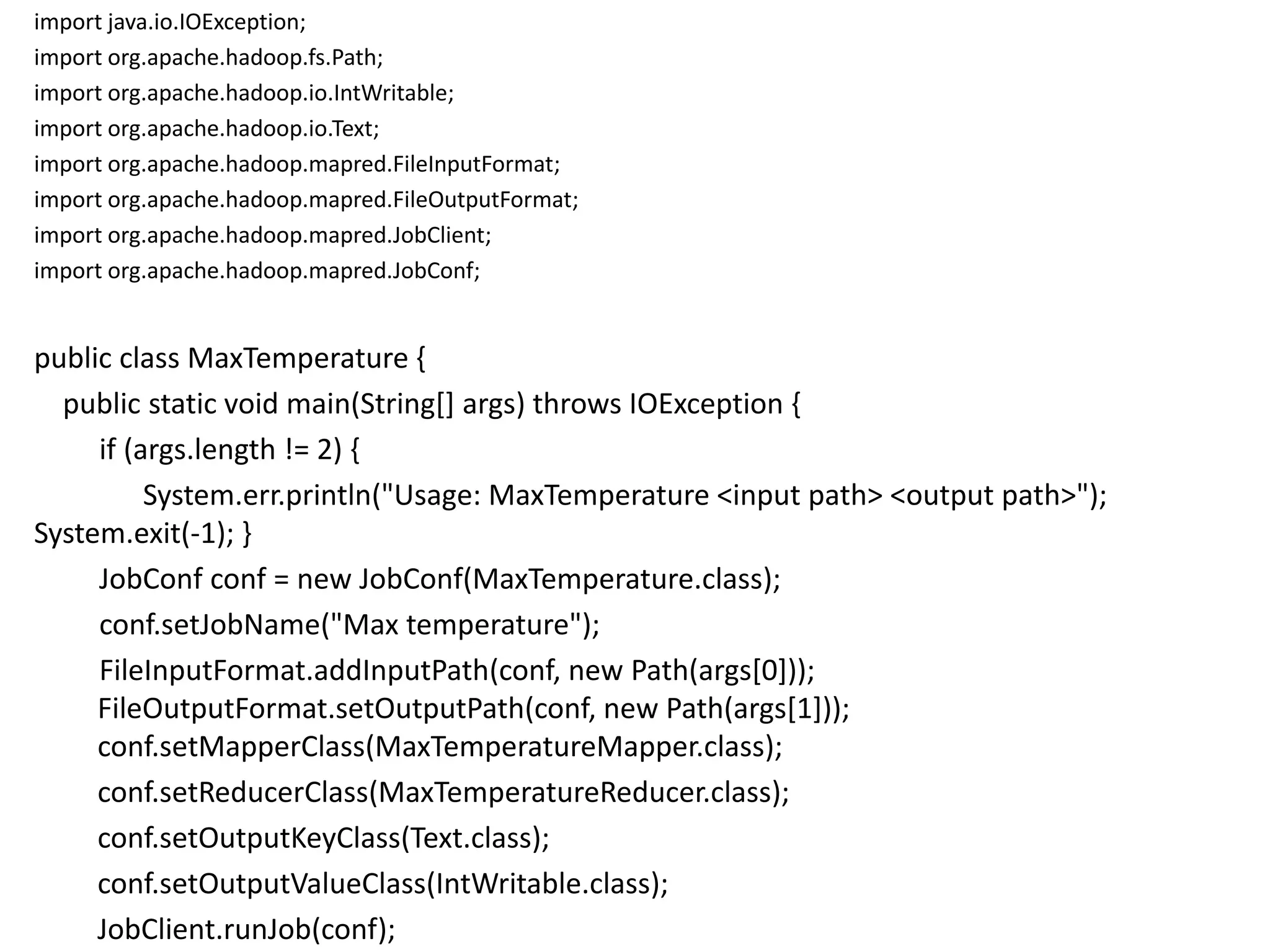 import java.io.IOException;
import org.apache.hadoop.fs.Path;
import org.apache.hadoop.io.IntWritable;
import org.apache.hadoop.io.Text;
import org.apache.hadoop.mapred.FileInputFormat;
import org.apache.hadoop.mapred.FileOutputFormat;
import org.apache.hadoop.mapred.JobClient;
import org.apache.hadoop.mapred.JobConf;


public class MaxTemperature {
  public static void main(String[] args) throws IOException {
     if (args.length != 2) {
          System.err.println("Usage: MaxTemperature <input path> <output path>");
System.exit(-1); }
     JobConf conf = new JobConf(MaxTemperature.class);
     conf.setJobName("Max temperature");
     FileInputFormat.addInputPath(conf, new Path(args[0]));
     FileOutputFormat.setOutputPath(conf, new Path(args[1]));
     conf.setMapperClass(MaxTemperatureMapper.class);
     conf.setReducerClass(MaxTemperatureReducer.class);
     conf.setOutputKeyClass(Text.class);
     conf.setOutputValueClass(IntWritable.class);
     JobClient.runJob(conf);
 