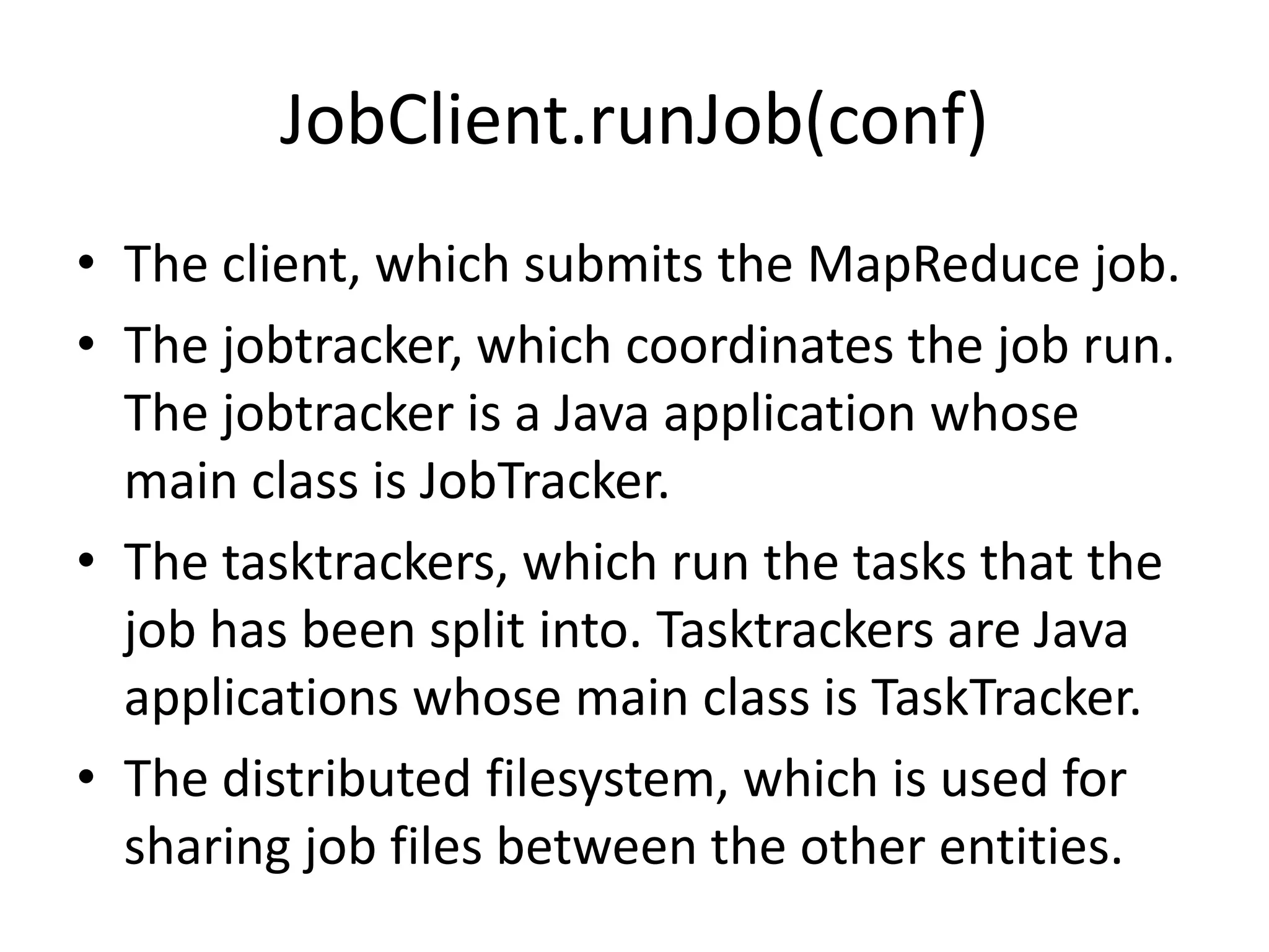 JobClient.runJob(conf)
• The client, which submits the MapReduce job.
• The jobtracker, which coordinates the job run.
  The jobtracker is a Java application whose
  main class is JobTracker.
• The tasktrackers, which run the tasks that the
  job has been split into. Tasktrackers are Java
  applications whose main class is TaskTracker.
• The distributed filesystem, which is used for
  sharing job files between the other entities.
 