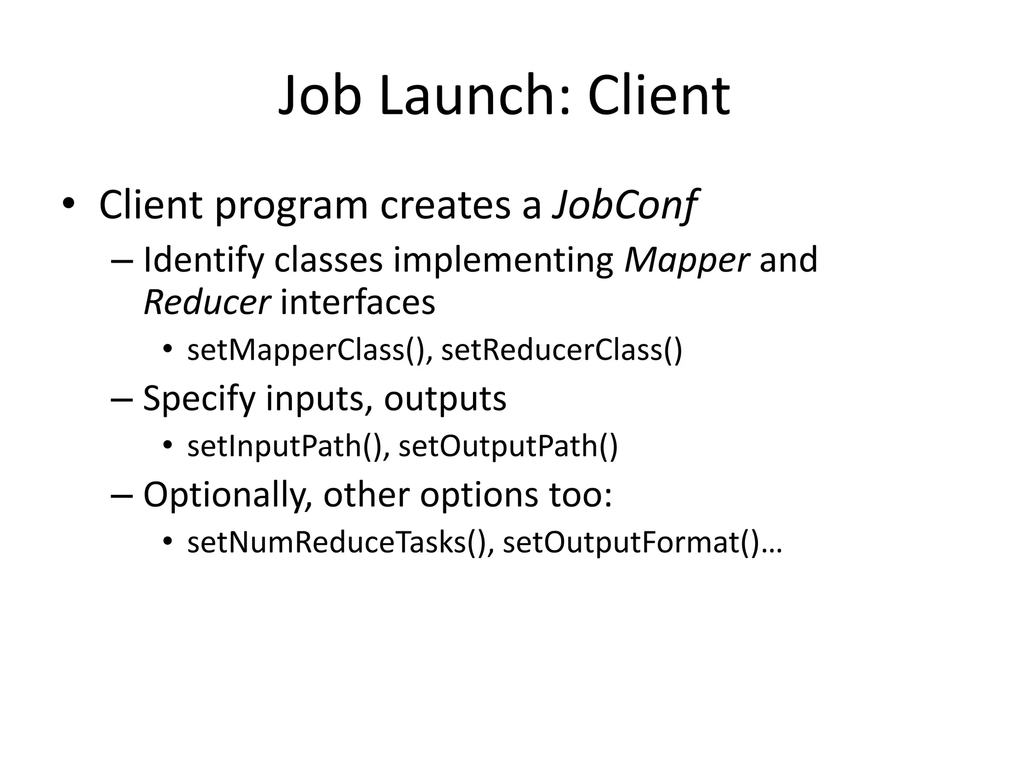 Job Launch: Client
• Client program creates a JobConf
  – Identify classes implementing Mapper and
    Reducer interfaces
     • setMapperClass(), setReducerClass()
  – Specify inputs, outputs
     • setInputPath(), setOutputPath()
  – Optionally, other options too:
     • setNumReduceTasks(), setOutputFormat()…
 
