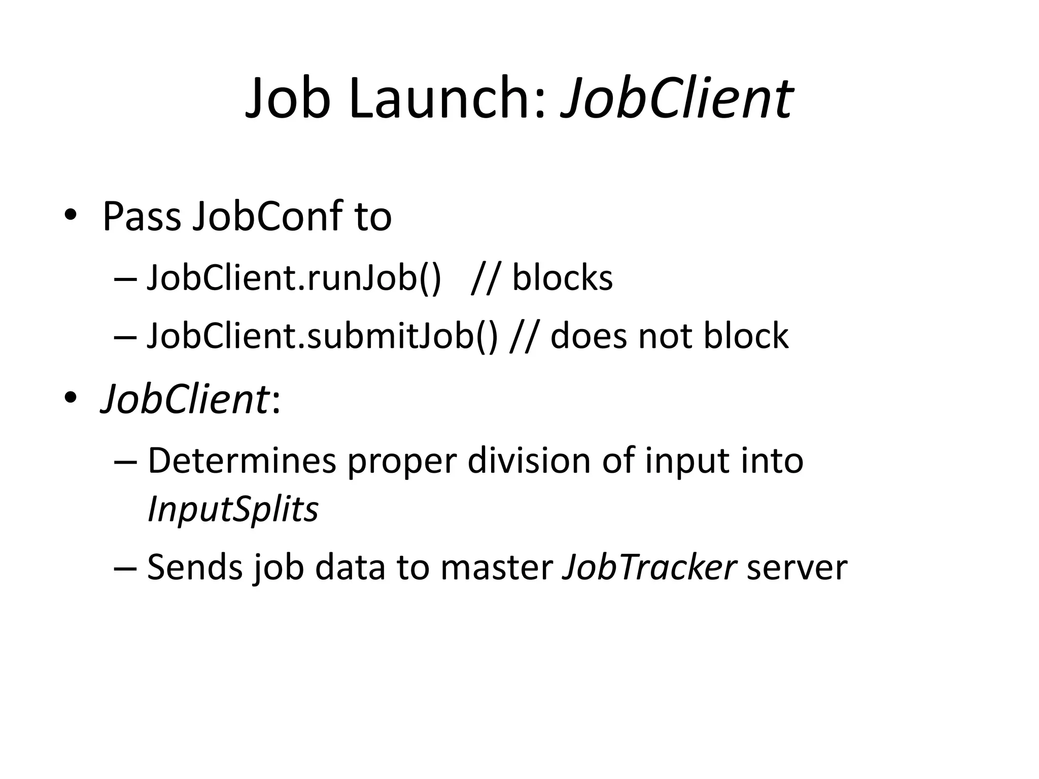Job Launch: JobClient
• Pass JobConf to
  – JobClient.runJob() // blocks
  – JobClient.submitJob() // does not block
• JobClient:
  – Determines proper division of input into
    InputSplits
  – Sends job data to master JobTracker server
 